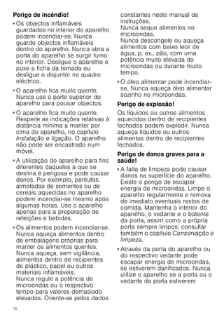 16
Perigo de incêndio!
■ Os objectos inflamáveis
guardados no interior do aparelho
podem incendiar-se. Nunca
guarde objectos inflamáveis
dentro do aparelho. Nunca abra a
porta do aparelho se surgir fumo
no interior. Desligue o aparelho e
puxe a ficha da tomada ou
desligue o disjuntor no quadro
eléctrico.
Perigo de incêndio!
■ O aparelho fica muito quente.
Nunca use a parte superior do
aparelho para pousar objectos.
Perigo de incêndio!
■ O aparelho fica muito quente.
Respeite as indicações relativas à
distância mínima a manter por
cima do aparelho, no capítulo
Instalação e ligação. O aparelho
não pode ser encastrado num
móvel.
Perigo de incêndio!
■ A utilização do aparelho para fins
diferentes daqueles a que se
destina é perigosa e pode causar
danos. Por exemplo, pantufas,
almofadas de sementes ou de
cereais aquecidas no aparelho
podem incendiar-se mesmo após
algumas horas. Use o aparelho
apenas para a preparação de
refeições e bebidas.
Perigo de incêndio!
■ Os alimentos podem incendiar-se.
Nunca aqueça alimentos dentro
de embalagens próprias para
manter os alimentos quentes.
Nunca aqueça, sem vigilância,
alimentos dentro de recipientes
de plástico, papel ou outros
materiais inflamáveis.
Nunca regule a potência de
microondas ou o respectivo
tempo para valores demasiado
elevados. Oriente-se pelos dados
constantes neste manual de
instruções.
Nunca seque alimentos no
microondas.
Nunca descongele ou aqueça
alimentos com baixo teor de
água, p. ex., pão, com uma
potência muito elevada do
microondas ou durante muito
tempo.
Perigo de incêndio!
■ O óleo alimentar pode incendiar-
se. Nunca aqueça óleo alimentar
sozinho no microondas.
Perigo de explosão!
Os líquidos ou outros alimentos
aquecidos dentro de recipientes
fechados podem explodir. Nunca
aqueça líquidos ou outros
alimentos dentro de recipientes
fechados.
Perigo de danos graves para a
saúde!
■ A falta de limpeza pode causar
danos na superfície do aparelho.
Existe o perigo de escapar
energia de microondas. Limpe o
aparelho regularmente e remova
de imediato eventuais restos de
comida. Mantenha o interior do
aparelho, o vedante e o batente
da porta, assim como a própria
porta sempre limpos; consultar
também o capítulo Conservação e
limpeza.
Perigo de danos graves para a saúde!
■ Através da porta do aparelho ou
do respectivo vedante pode
escapar energia de microondas,
se estiverem danificados. Nunca
utilize o aparelho se a porta ou o
vedante da porta estiverem
 