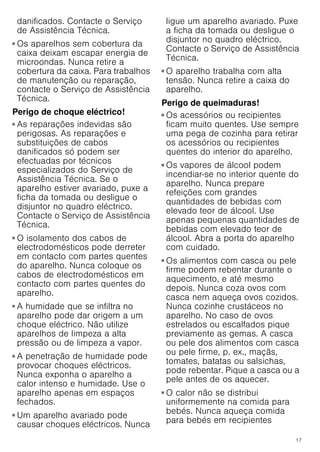 17
danificados. Contacte o Serviço
de Assistência Técnica.
Perigo de danos graves para a saúde!
■ Os aparelhos sem cobertura da
caixa deixam escapar energia de
microondas. Nunca retire a
cobertura da caixa. Para trabalhos
de manutenção ou reparação,
contacte o Serviço de Assistência
Técnica.
Perigo de choque eléctrico!
■ As reparações indevidas são
perigosas. As reparações e
substituições de cabos
danificados só podem ser
efectuadas por técnicos
especializados do Serviço de
Assistência Técnica. Se o
aparelho estiver avariado, puxe a
ficha da tomada ou desligue o
disjuntor no quadro eléctrico.
Contacte o Serviço de Assistência
Técnica.
Perigo de choque eléctrico!
■ O isolamento dos cabos de
electrodomésticos pode derreter
em contacto com partes quentes
do aparelho. Nunca coloque os
cabos de electrodomésticos em
contacto com partes quentes do
aparelho.
Perigo de choque eléctrico!
■ A humidade que se infiltra no
aparelho pode dar origem a um
choque eléctrico. Não utilize
aparelhos de limpeza a alta
pressão ou de limpeza a vapor.
Perigo de choque eléctrico!
■ A penetração de humidade pode
provocar choques eléctricos.
Nunca exponha o aparelho a
calor intenso e humidade. Use o
aparelho apenas em espaços
fechados.
Perigo de choque eléctrico!
■ Um aparelho avariado pode
causar choques eléctricos. Nunca
ligue um aparelho avariado. Puxe
a ficha da tomada ou desligue o
disjuntor no quadro eléctrico.
Contacte o Serviço de Assistência
Técnica.
Perigo de choque eléctrico!
■ O aparelho trabalha com alta
tensão. Nunca retire a caixa do
aparelho.
Perigo de queimaduras!
■ Os acessórios ou recipientes
ficam muito quentes. Use sempre
uma pega de cozinha para retirar
os acessórios ou recipientes
quentes do interior do aparelho.
Perigo de queimaduras!
■ Os vapores de álcool podem
incendiar-se no interior quente do
aparelho. Nunca prepare
refeições com grandes
quantidades de bebidas com
elevado teor de álcool. Use
apenas pequenas quantidades de
bebidas com elevado teor de
álcool. Abra a porta do aparelho
com cuidado.
Perigo de queimaduras!
■ Os alimentos com casca ou pele
firme podem rebentar durante o
aquecimento, e até mesmo
depois. Nunca coza ovos com
casca nem aqueça ovos cozidos.
Nunca cozinhe crustáceos no
aparelho. No caso de ovos
estrelados ou escalfados pique
previamente as gemas. A casca
ou pele dos alimentos com casca
ou pele firme, p. ex., maçãs,
tomates, batatas ou salsichas,
pode rebentar. Pique a casca ou a
pele antes de os aquecer.
Perigo de queimaduras!
■ O calor não se distribui
uniformemente na comida para
bebés. Nunca aqueça comida
para bebés em recipientes
 