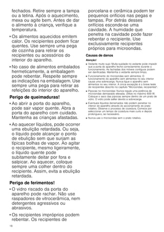 18
fechados. Retire sempre a tampa
ou a tetina. Após o aquecimento,
mexa ou agite bem. Antes de dar
o alimento à criança, verifique a
temperatura.
Perigo de queimaduras!
■ Os alimentos aquecidos emitem
calor. Os recipientes podem ficar
quentes. Use sempre uma pega
de cozinha para retirar os
recipientes ou acessórios do
interior do aparelho.
Perigo de queimaduras!
■ No caso de alimentos embalados
hermeticamente, a embalagem
pode rebentar. Respeite sempre
as indicações na embalagem. Use
sempre uma pega para retirar as
refeições do interior do aparelho.
Perigo de queimaduras!
■ Ao abrir a porta do aparelho,
pode sair vapor quente. Abra a
porta do aparelho com cuidado.
Mantenha as crianças afastadas.
Perigo de queimaduras!
■ Ao aquecer líquidos, pode ocorrer
uma ebulição retardada. Ou seja,
o líquido pode alcançar o ponto
de ebulição sem que surjam as
típicas bolhas de vapor. Ao agitar
o recipiente, mesmo ligeiramente,
o líquido quente pode
subitamente deitar por fora e
salpicar. Ao aquecer, coloque
sempre uma colher dentro do
recipiente. Assim, evita a ebulição
retardada.
Perigo de ferimentos!
■ O vidro riscado da porta do
aparelho pode rachar. Não use
raspadores de vitrocerâmica, nem
detergentes agressivos ou
abrasivos.
Perigo de ferimentos!
■ Os recipientes impróprios podem
rebentar. Os recipientes de
porcelana e cerâmica podem ter
pequenos orifícios nas pegas e
tampas. Por detrás desses
orifícios esconde-se uma
cavidade. A humidade que
penetra na cavidade pode fazer
rebentar o recipiente. Use
exclusivamente recipientes
próprios para microondas.
Causas de danos
Atenção!
■ Vedante muito sujo: Muita sujidade no vedante pode impedir
que a porta do aparelho feche correctamente durante o
funcionamento. As fachadas dos móveis contíguos podem
ser danificadas. Mantenha o vedante sempre limpo.
■ Funcionamento do microondas sem alimentos: O
funcionamento do aparelho sem alimentos no seu interior
causa uma sobrecarga. Nunca ligue o aparelho sem
alimentos no seu interior. A única excepção é o breve teste
de recipientes descrito no capítulo Microondas, recipientes.
■ Pipocas no microondas: Nunca regule uma potência de
microondas demasiado elevada. Utilize no máximo 600 W.
Coloque o saco das pipocas sempre dentro de um prato de
vidro. O vidro pode saltar devido a sobrecarga.
■ Eventuais líquidos derramados não podem penetrar no
interior do aparelho através do accionamento do prato
rotativo. Observe o processo de cozedura. Comece por
seleccionar um tempo de cozedura mais curto e depois
prolongue-o, se necessário.
■ Nunca use o microondas sem o prato rotativo.
 