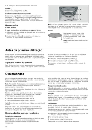 20
■ 90 watts para descongelar alimentos delicados.
Grelhar (
Deste modo pode gratinar soufflés.
Grelhador combinado com microondas
Deste modo, o grelhador e o microondas funcionam em
simultâneo. O funcionamento combinado é especialmente
indicado para soufflés e gratinados. Os pratos ficam
estaladiços e dourados. É muito mais rápido e permite-lhe
poupar energia.
Os acessórios
O prato rotativo
O prato rotativo deve ser colocado da seguinte forma:
1. Coloque o aro com rodas a na cavidade que se encontra no
interior do aparelho.
2. Encaixe o prato rotativo b no accionamento c que se
encontra no meio da base do aparelho.
Nota: Utilize o aparelho apenas com o prato rotativo colocado.
Certifique-se de que está correctamente encaixado. O prato
rotativo pode rodar para a esquerda ou para a direita.
Grelha
Antes da primeira utilização
Neste capítulo encontrará informações acerca dos passos a
seguir antes de preparar pela primeira vez refeições no seu
microondas. Antes de utilizar o forno, leia o capítulo Indicações
de segurança.
Aquecer o interior do aparelho
Para eliminar o cheiro a novo, aqueça o interior do aparelho,
estando este fechado e vazio e com o prato rotativo colocado,
durante 10 minutos. Certifique-se de que não se encontram
restos de embalagem no interior do aparelho.
1. Coloque o selector de potência Grelhar (.
2. Com o temporizador, regule para 10 minutos.
Terminado o tempo, soa um sinal sonoro. Abra a porta do
aparelho.
O microondas
As microondas são transformadas em calor nos alimentos.
Receberá informações sobre os recipientes e pode consultar
como deve regular o microondas.
Nota: No capítulo Testado para si no nosso estúdio de cozinha
encontrará exemplos de como descongelar, aquecer e
cozinhar com o microondas.
Experimente já o microondas. Aqueça, p. ex., uma chávena de
água para fazer um chá.
Escolha uma chávena grande, sem motivos dourados ou
prateados, e adicione-lhe uma colher de chá. Coloque a
chávena com a água sobre o prato rotativo.
1. Coloque o selector de potência em 800 W.
2. Com o temporizador, regule para 2 minutos.
Após 2 minutos soa um sinal sonoro. A água para o chá está
quente.
Enquanto bebe o chá, aproveite para ler novamente as
indicações de segurança, que se encontram no início do
manual de instruções. São muito importantes.
Recomendações sobre os recipientes
Recipientes adequados
São adequados os recipientes resistentes ao calor, de vidro,
vitrocerâmica, porcelana, cerâmica ou plástico
termorresistente. Estes materiais são permeáveis às
microondas.
Pode também usar louça de servir. Assim não tem de mudar a
comida de um recipiente para outro. Se a loiça tiver decoração
em ouro ou prata, só deverá utilizá-la se o respectivo fabricante
indicar que a mesma é própria para microondas.
Recipientes não adequados
Não são adequados os recipientes metálicos. O metal não é
permeável às microondas. Os alimentos permanecem frios em
recipientes metálicos fechados.
Atenção!
Faíscas: o metal - p. ex. a colher dentro do copo - tem de ficar
afastado, pelo menos, 2 cm das paredes do forno e da parte
interior da porta. Eventuais faíscas podem danificar o vidro
interior da porta.
Teste de loiça
Nunca ligue o microondas sem alimentos no interior. A única
excepção é o teste de loiça a seguir indicado.
Se não tiver a certeza se a sua loiça é ou não adequada para
microondas, poderá fazer o seguinte teste:
1. Coloque um recipiente vazio dentro do aparelho durante ½ a
1 minuto à potência máxima.
2. Vá verificando a temperatura.
O recipiente deve estar frio ou morno.
Se aquecer ou produzir faíscas não é adequado.
Grelha para grelhar, p. ex., bifes,
salsichas ou tostas ou enquanto
superfície de suporte, p. ex., para
formas planas.
Nota: Coloque a grelha sobre o prato
rotativo
E
D
F
 
