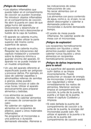 3
¡Peligro de incendio!
■ Los objetos inflamables que
pueda haber en el compartimento
de cocción se pueden incendiar.
No introducir objetos inflamables
en el compartimento de cocción.
No abrir la puerta en caso de que
salga humo del aparato.
Desconectar y desenchufar el
aparato de la red o desconectar el
fusible de la caja de fusibles.
¡Peligro de incendio!
■ El aparato se calienta mucho.
Nunca se debe utilizar la parte
superior del mismo como
superficie de apoyo.
¡Peligro de incendio!
■ El aparato se calienta mucho.
Respetar las indicaciones del
capítulo Instalación y conexión
sobre la distancia mínima a
guardar encima del aparato. El
aparato no se puede instalar en
un mueble empotrado.
¡Peligro de incendio!
■ Un uso del aparato diferente al
especificado puede ser peligroso
y provocar daños. Por ejemplo, en
caso de calentar zapatillas o
almohadillas rellenas de semillas
o granos, estas pueden
incendiarse incluso al cabo de
unas horas. Utilizar el aparato
exclusivamente para preparar
alimentos y bebidas.
¡Peligro de incendio!
■ Los alimentos se pueden
incendiar. No calentar alimentos
en envases de conservación del
calor.
No calentar sin vigilancia
alimentos en recipientes de
plástico, papel u otros materiales
inflamables.
No programar el microondas a
una potencia o duración
demasiado elevadas. Atenerse a
las indicaciones de estas
instrucciones de uso.
No secar alimentos con el
microondas.
Los alimentos con poco contenido
de agua, como p. ej. el pan, no se
deben descongelar o calentar a
demasiada potencia de
microondas o durante demasiado
tiempo.
¡Peligro de incendio!
■ El aceite de mesa puede
inflamarse. No calentar aceite de
mesa con el microondas.
¡Peligro de explosión!
Los recipientes herméticamente
cerrados con líquidos u otros
alimentos pueden explotar. No
calentar nunca líquidos u otros
alimentos en recipientes
herméticamente cerrados.
¡Peligro de daños importantes
para la salud!
■ La superficie del aparato podría
sufrir daños si se limpia
incorrectamente. Puede
producirse un escape de energía
de microondas. Limpiar el aparato
con regularidad y retirar
inmediatamente los restos de
alimentos. Mantener siempre
limpios el compartimento de
cocción, la junta de la puerta, la
puerta y el tope de la puerta;
véase el capítulo Cuidados y
limpieza.
¡Peligro de daños importantes para la salud!
■ Si está dañada la puerta del
compartimento de cocción o la
junta de la puerta, la energía del
microondas puede salir. No
utilizar el aparato si la puerta o la
junta de la puerta del
compartimento de cocción está
 