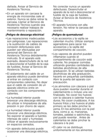 4
dañada. Avisar al Servicio de
Asistencia Técnica.
¡Peligro de daños importantes para la salud!
■ En un aparato sin carcasa la
energía de microondas sale al
exterior. Nunca se debe retirar la
carcasa. Llamar al Servicio de
Asistencia Técnica cuando sea
necesario realizar trabajos de
mantenimiento o reparación.
¡Peligro de descarga eléctrica!
■ Las reparaciones inadecuadas
son peligrosas. Las reparaciones
y la sustitución de cables de
conexión defectuosos solo
pueden ser efectuadas por
personal del Servicio de
Asistencia Técnica debidamente
instruido. Si el aparato está
averiado, desenchufarlo de la red
o desconectar el fusible de la caja
de fusibles. Avisar al Servicio de
Asistencia Técnica.
¡Peligro de descarga eléctrica!
■ El aislamiento del cable de un
aparato eléctrico puede derretirse
al entrar en contacto con
componentes calientes. No dejar
que el cable de conexión de un
aparato eléctrico entre en
contacto con los componentes
calientes.
¡Peligro de descarga eléctrica!
■ La humedad interior puede
provocar una descarga eléctrica.
No utilizar ni limpiadores de alta
presión ni por chorro de vapor.
¡Peligro de descarga eléctrica!
■ La humedad interior puede
provocar una descarga eléctrica.
No exponer el aparato a fuentes
intensas de calor y humedad.
Utilizar el aparato exclusivamente
en espacios cerrados.
¡Peligro de descarga eléctrica!
■ Un aparato defectuoso puede
ocasionar una descarga eléctrica.
No conectar nunca un aparato
defectuoso. Desenchufar el
aparato de la red o desconectar el
fusible de la caja de fusibles.
Avisar al Servicio de Asistencia
Técnica.
¡Peligro de descarga eléctrica!
■ El aparato funciona con alta
tensión. No retirar la carcasa del
aparato.
¡Peligro de quemaduras!
■ Los accesorios y la vajilla se
calientan mucho. Utilizar siempre
agarradores para sacar los
accesorios y la vajilla del
compartimento de cocción.
¡Peligro de quemaduras!
■ Los vapores de alcohol pueden
inflamarse cuando el
compartimento de cocción está
caliente. No preparar comidas
utilizando grandes cantidades de
bebidas alcohólicas de alta
graduación. Si se utilizan bebidas
alcohólicas de alta graduación,
hacerlo en pequeñas cantidades.
Abrir la puerta del aparato con
precaución.
¡Peligro de quemaduras!
■ Los alimentos con cáscara o piel
dura pueden reventar durante el
calentamiento o incluso una vez
finalizado. No cocer los huevos
con la cáscara o calentar huevos
duros. No cocer crustáceos. A los
huevos fritos y los huevos al plato
primero se les debe pinchar la
yema. En los alimentos con la piel
dura, como p. ej. manzanas,
tomates, patatas o salchichas, la
piel puede reventar . Antes de
calentarlos se debe pinchar la
cáscara o la piel.
¡Peligro de quemaduras!
■ El calor no se distribuye
uniformemente en los alimentos
 
