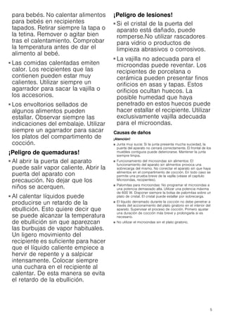 5
para bebés. No calentar alimentos
para bebés en recipientes
tapados. Retirar siempre la tapa o
la tetina. Remover o agitar bien
tras el calentamiento. Comprobar
la temperatura antes de dar el
alimento al bebé.
¡Peligro de quemaduras!
■ Las comidas calentadas emiten
calor. Los recipientes que las
contienen pueden estar muy
calientes. Utilizar siempre un
agarrador para sacar la vajilla o
los accesorios.
¡Peligro de quemaduras!
■ Los envoltorios sellados de
algunos alimentos pueden
estallar. Observar siempre las
indicaciones del embalaje. Utilizar
siempre un agarrador para sacar
los platos del compartimento de
cocción.
¡Peligro de quemaduras!
■ Al abrir la puerta del aparato
puede salir vapor caliente. Abrir la
puerta del aparato con
precaución. No dejar que los
niños se acerquen.
¡Peligro de quemaduras!
■ Al calentar líquidos puede
producirse un retardo de la
ebullición. Esto quiere decir que
se puede alcanzar la temperatura
de ebullición sin que aparezcan
las burbujas de vapor habituales.
Un ligero movimiento del
recipiente es suficiente para hacer
que el líquido caliente empiece a
hervir de repente y a salpicar
intensamente. Colocar siempre
una cuchara en el recipiente al
calentar. De esta manera se evita
el retardo de la ebullición.
¡Peligro de lesiones!
■ Si el cristal de la puerta del
aparato está dañado, puede
romperse.No utilizar rascadores
para vidrio o productos de
limpieza abrasivos o corrosivos.
¡Peligro de lesiones!
■ La vajilla no adecuada para el
microondas puede reventar. Los
recipientes de porcelana o
cerámica pueden presentar finos
orificios en asas y tapas. Estos
orificios ocultan huecos. La
posible humedad que haya
penetrado en estos huecos puede
hacer estallar el recipiente. Utilizar
exclusivamente vajilla adecuada
para el microondas.
Causas de daños
¡Atención!
■ Junta muy sucia: Si la junta presenta mucha suciedad, la
puerta del aparato no cerrará correctamente. El frontal de los
muebles contiguos puede deteriorarse. Mantener la junta
siempre limpia.
■ Funcionamiento del microondas sin alimentos: El
funcionamiento del aparato sin alimentos provoca una
sobrecarga del mismo. No conectar el aparato sin que haya
alimentos en el compartimento de cocción. En todo caso se
permite una prueba breve de la vajilla (véase el capítulo
Microondas, recipientes).
■ Palomitas para microondas: No programar el microondas a
una potencia demasiado alta. Utilizar una potencia máxima
de 600 W. Disponer siempre la bolsa de palomitas sobre un
plato de cristal. El cristal puede estallar por sobrecarga.
■ El líquido derramado durante la cocción no debe penetrar a
través del accionamiento del plato giratorio en el interior del
aparato. Supervisar el proceso de cocción. Primero ajustar
una duración de cocción más breve y prolongarla si es
necesario.
■ No utilizar el microondas sin el plato giratorio.
 