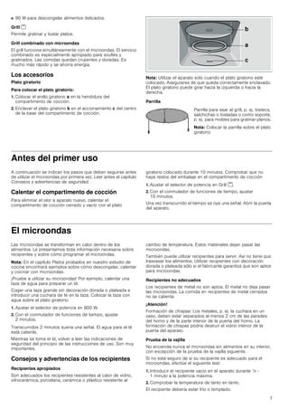 7
■ 90 W para descongelar alimentos delicados.
Grill (
Permite gratinar y tostar platos.
Grill combinado con microondas
El grill funciona simultáneamente con el microondas. El servicio
combinado es especialmente apropiado para souflés y
gratinados. Las comidas quedan crujientes y doradas. Es
mucho más rápido y se ahorra energía.
Los accesorios
Plato giratorio
Para colocar el plato giratorio:
1. Colocar el anillo giratorio a en la hendidura del
compartimento de cocción.
2. Enclavar el plato giratorio b en el accionamiento c del centro
de la base del compartimento de cocción.
Nota: Utilizar el aparato solo cuando el plato giratorio esté
colocado. Asegurarse de que queda correctamente enclavado.
El plato giratorio puede girar hacia la izquierda o hacia la
derecha.
Parrilla
Antes del primer uso
A continuación se indican los pasos que deben seguirse antes
de utilizar el microondas por primera vez. Leer antes el capítulo
Consejos y advertencias de seguridad.
Calentar el compartimento de cocción
Para eliminar el olor a aparato nuevo, calentar el
compartimento de cocción cerrado y vacío con el plato
giratorio colocado durante 10 minutos. Comprobar que no
haya restos del embalaje en el compartimento de cocción
1. Ajustar el selector de potencia en Grill (.
2. Con el conmutador de funciones de tiempo, ajustar
10 minutos.
Una vez transcurrido el tiempo se oye una señal. Abrir la puerta
del aparato.
El microondas
Las microondas se transforman en calor dentro de los
alimentos. Le presentamos toda información necesaria sobre
recipientes y sobre cómo programar el microondas.
Nota: En el capítulo Platos probados en nuestro estudio de
cocina encontrará ejemplos sobre cómo descongelar, calentar
y cocinar con microondas.
¡Pruebe a utilizar su microondas! Por ejemplo, calentar una
taza de agua para preparar un té.
Coger una taza grande sin decoración dorada o plateada e
introducir una cuchara de té en la taza. Colocar la taza con
agua sobre el plato giratorio.
1. Ajustar el selector de potencia en 800 W.
2. Con el conmutador de funciones de tiempo, ajustar
2 minutos.
Transcurridos 2 minutos suena una señal. El agua para el té
está caliente.
Mientras se toma el té, volver a leer las indicaciones de
seguridad del principio de las instrucciones de uso. Son muy
importantes.
Consejos y advertencias de los recipientes
Recipientes apropiados
Son adecuados los recipientes resistentes al calor de vidrio,
vitrocerámica, porcelana, cerámica o plástico resistente al
cambio de temperatura. Estos materiales dejan pasar las
microondas.
También puede utilizar recipientes para servir. Así no tiene que
trasvasar los alimentos. Utilizar recipientes con decoración
dorada o plateada sólo si el fabricante garantiza que son aptos
para microondas.
Recipientes no adecuados
Los recipientes de metal no son aptos. El metal no deja pasar
las microondas. La comida en recipientes de metal cerrados
no se calienta
¡Atención!
Formación de chispas: Los metales, p. ej. la cuchara en un
vaso, deben estar separados al menos 2 cm de las paredes
del horno y de la parte interior de la puerta del horno. La
formación de chispas podría destruir el vidrio interior de la
puerta del aparato.
Prueba de la vajilla
No encienda nunca el microondas sin alimentos en su interior,
con excepción de la prueba de la vajilla siguiente.
Si no está seguro de si su recipiente es adecuado para el
microondas, efectúe el siguiente test:
1. Introducir el recipiente vacío en el aparato durante ½ -
1 minuto a la potencia máxima.
2. Comprobar la temperatura de tanto en tanto.
El recipiente debería estar frío o templado.
Parrilla para asar al grill, p. ej. bistecs,
salchichas o tostadas o como soporte,
p. ej. para moldes para gratinar planos.
Nota: Colocar la parrilla sobre el plato
giratorio
E
D
F
 