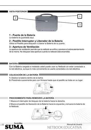 VISTA POSTERIOR

                                                                                          1
            2


                                                                                          3



     1 - Puerto de la Batería
     La batería es guardada aquí.
     2 - Pestillo Interruptor y Liberador de la Batería
     Utilice el Pestillo para bloquear o Liberar la Batería de su puerto.
     3 - Apertura de Ventilación
     La apertura de ventilación permite que la netbook se enfríe y previene el sobrecalentamiento
     de la misma. No bloquear esta apertura cuando la netbook está encendida.




     BATERÍA
     Con la Batería cargada e instalada usted puede usar su Netbook sin estar conectado a
     la red eléctrica, aunque lo más conveniente es usarla conectada a la red eléctrica.


     COLOCACIÓN DE LA BATERÍA
     1- Deslice la batería dentro de la bahía.
     2- Presiónela suavemente pero con ﬁrmeza hasta que el pestillo se trabe en su lugar.




     PROCEDIMIENTO PARA REMOVER LA BATERÍA
     1 Mueva el interruptor de bloqueo de la batería hacia la derecha.
     2 Mueva el pestillo de liberación de la Batería hacia la izquierda y remueva la batería de
     la Netbook.




11                                                                          Manual de Usuario
                                                   NETBOOK EDUCATIVA
 