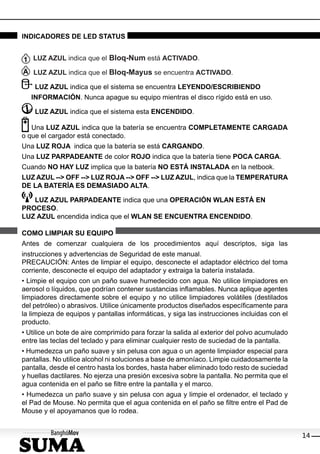 INDICADORES DE LED STATUS


   LUZ AZUL indica que el Bloq-Num está ACTIVADO.

   LUZ AZUL indica que el Bloq-Mayus se encuentra ACTIVADO.

    LUZ AZUL indica que el sistema se encuentra LEYENDO/ESCRIBIENDO
   INFORMACIÓN. Nunca apague su equipo mientras el disco rígido está en uso.

    LUZ AZUL indica que el sistema esta ENCENDIDO.

   Una LUZ AZUL indica que la batería se encuentra COMPLETAMENTE CARGADA
o que el cargador está conectado.
Una LUZ ROJA indica que la batería se está CARGANDO.
Una LUZ PARPADEANTE de color ROJO indica que la batería tiene POCA CARGA.
Cuando NO HAY LUZ implica que la batería NO ESTÁ INSTALADA en la netbook.
LUZ AZUL --> OFF --> LUZ ROJA --> OFF --> LUZ AZUL, indica que la TEMPERATURA
DE LA BATERÍA ES DEMASIADO ALTA.

   LUZ AZUL PARPADEANTE indica que una OPERACIÓN WLAN ESTÁ EN
PROCESO.
LUZ AZUL encendida indica que el WLAN SE ENCUENTRA ENCENDIDO.

COMO LIMPIAR SU EQUIPO
Antes de comenzar cualquiera de los procedimientos aquí descriptos, siga las
instrucciones y advertencias de Seguridad de este manual.
PRECAUCIÓN: Antes de limpiar el equipo, desconecte el adaptador eléctrico del toma
corriente, desconecte el equipo del adaptador y extraiga la batería instalada.
• Limpie el equipo con un paño suave humedecido con agua. No utilice limpiadores en
aerosol o líquidos, que podrían contener sustancias inﬂamables. Nunca aplique agentes
limpiadores directamente sobre el equipo y no utilice limpiadores volátiles (destilados
del petróleo) o abrasivos. Utilice únicamente productos diseñados especíﬁcamente para
la limpieza de equipos y pantallas informáticas, y siga las instrucciones incluidas con el
producto.
• Utilice un bote de aire comprimido para forzar la salida al exterior del polvo acumulado
entre las teclas del teclado y para eliminar cualquier resto de suciedad de la pantalla.
• Humedezca un paño suave y sin pelusa con agua o un agente limpiador especial para
pantallas. No utilice alcohol ni soluciones a base de amoníaco. Limpie cuidadosamente la
pantalla, desde el centro hasta los bordes, hasta haber eliminado todo resto de suciedad
y huellas dactilares. No ejerza una presión excesiva sobre la pantalla. No permita que el
agua contenida en el paño se ﬁltre entre la pantalla y el marco.
• Humedezca un paño suave y sin pelusa con agua y limpie el ordenador, el teclado y
el Pad de Mouse. No permita que el agua contenida en el paño se ﬁltre entre el Pad de
Mouse y el apoyamanos que lo rodea.


                                                                                             14
 