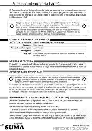 Funcionamiento de la batería
     El funcionamiento de la batería puede variar de acuerdo con las condiciones de uso.
     Su batería podría tener una menor duración si utiliza programas que demanden un
     alto consumo de energía o ha seleccionado la opción de alto brillo o utiliza dispositivos
     inalámbricos o USB.

            Asegúrese de que la batería que utiliza sea compatible con la original de fábrica.
            De no hacerlo, podría ocurrir un incendio o explosión. Para mayor información
            sobre la compra de baterías compatibles, contacte a su proveedor.
            Las baterías nunca deben ser desechadas junto con los residuos domésticos.
            Consulte con la Secretaria de Medio Ambiente o Desecho de Residuos de su
            ciudad respecto a la eliminación de baterías de litio-ion usadas.


     CONTROL DE LA CARGA DE LA BATERÍA
     ESTADO DE LA BATERÍA         FUNCIONAMIENTO DEL INDICADOR
                     Cargando     Rojo intenso
      Completamente cargada       Azul intenso
                 Descargando      Apagado
                      Muy baja    Rojo titilante > aproximadamente 3 minutos restantes; el sistema
                                  emite un sonido.


     MEDIDOR DE POTENCIA
     El medidor de potencia indica la carga de energía restante. Cuando su netbook funciona con
     la energía de la batería, puede veriﬁcar la carga restante haciendo doble click en el icono de
     la barra de tareas.
     ADVERTENCIA DE BATERÍA BAJA

           Después de una advertencia de batería baja, guarde su trabajo inmediatamente
           y luego conecte su netbook a un toma corriente. Si la batería se descargara por
           completo, el modo de hibernación comenzará de forma automática.
     Escuchará la advertencia de batería baja cuando la misma esté descargada en un 90
     por ciento. Si no conectara su netbook a una fuente de energía alternativa durante este
     lapso, se producirá un sonido reiterado. Si la batería se descargara considerablemente,
     su netbook entrará en modo de hibernación de forma automática.


     PREPARACIÓN DE LA BATERÍA PARA EL USO (CALIBRACIÓN)
     Antes de usar la batería por primera vez, la batería debe ser calibrada con el ﬁn de
     obtener informes precisos del estado de la batería.
     Para calibrar la batería siga las siguientes instrucciones:
     1. Insertar la batería en el compartimento de la batería y encender su netbook.
     Si la batería está completamente sin energía ir al siguiente paso.
      De lo contrario, dejar que la batería se descargue hasta que la alarma de batería baja
     emita sonidos de aviso. El sistema entrará automáticamente en modo de suspensión.


15                                                                                   Manual de Usuario
                                                           NETBOOK EDUCATIVA
 