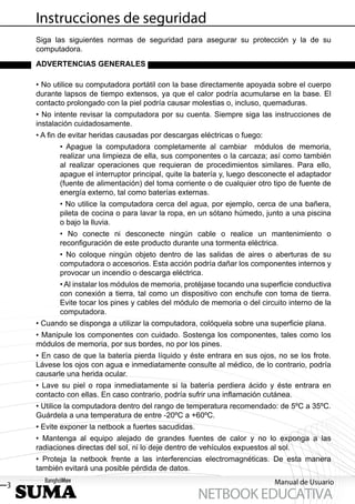 Instrucciones de seguridad
    Siga las siguientes normas de seguridad para asegurar su protección y la de su
    computadora.
    ADVERTENCIAS GENERALES

    • No utilice su computadora portátil con la base directamente apoyada sobre el cuerpo
    durante lapsos de tiempo extensos, ya que el calor podría acumularse en la base. El
    contacto prolongado con la piel podría causar molestias o, incluso, quemaduras.
    • No intente revisar la computadora por su cuenta. Siempre siga las instrucciones de
    instalación cuidadosamente.
    • A ﬁn de evitar heridas causadas por descargas eléctricas o fuego:
           • Apague la computadora completamente al cambiar módulos de memoria,
           realizar una limpieza de ella, sus componentes o la carcaza; así como también
           al realizar operaciones que requieran de procedimientos similares. Para ello,
           apague el interruptor principal, quite la batería y, luego desconecte el adaptador
           (fuente de alimentación) del toma corriente o de cualquier otro tipo de fuente de
           energía externo, tal como baterías externas.
           • No utilice la computadora cerca del agua, por ejemplo, cerca de una bañera,
           pileta de cocina o para lavar la ropa, en un sótano húmedo, junto a una piscina
           o bajo la lluvia.
           • No conecte ni desconecte ningún cable o realice un mantenimiento o
           reconﬁguración de este producto durante una tormenta eléctrica.
           • No coloque ningún objeto dentro de las salidas de aires o aberturas de su
           computadora o accesorios. Esta acción podría dañar los componentes internos y
           provocar un incendio o descarga eléctrica.
           • Al instalar los módulos de memoria, protéjase tocando una superﬁcie conductiva
           con conexión a tierra, tal como un dispositivo con enchufe con toma de tierra.
           Evite tocar los pines y cables del módulo de memoria o del circuito interno de la
           computadora.
    • Cuando se disponga a utilizar la computadora, colóquela sobre una superﬁcie plana.
    • Manipule los componentes con cuidado. Sostenga los componentes, tales como los
    módulos de memoria, por sus bordes, no por los pines.
    • En caso de que la batería pierda líquido y éste entrara en sus ojos, no se los frote.
    Lávese los ojos con agua e inmediatamente consulte al médico, de lo contrario, podría
    causarle una herida ocular.
    • Lave su piel o ropa inmediatamente si la batería perdiera ácido y éste entrara en
    contacto con ellas. En caso contrario, podría sufrir una inﬂamación cutánea.
    • Utilice la computadora dentro del rango de temperatura recomendado: de 5ºC a 35ºC.
    Guárdela a una temperatura de entre -20ºC a +60ºC.
    • Evite exponer la netbook a fuertes sacudidas.
    • Mantenga al equipo alejado de grandes fuentes de calor y no lo exponga a las
    radiaciones directas del sol, ni lo deje dentro de vehículos expuestos al sol.
    • Proteja la netbook frente a las interferencias electromagnéticas. De esta manera
    también evitará una posible pérdida de datos.

3                                                                          Manual de Usuario
                                                      NETBOOK EDUCATIVA
 