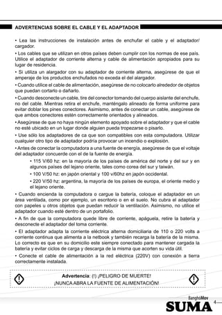 ADVERTENCIAS SOBRE EL CABLE Y EL ADAPTADOR

• Lea las instrucciones de instalación antes de enchufar el cable y el adaptador/
cargador.
• Los cables que se utilizan en otros países deben cumplir con los normas de ese país.
Utilice el adaptador de corriente alterna y cable de alimentación apropiados para su
lugar de residencia.
• Si utiliza un alargador con su adaptador de corriente alterna, asegúrese de que el
amperaje de los productos enchufados no exceda el del alargador.
• Cuando utilice el cable de alimentación, asegúrese de no colocarlo alrededor de objetos
que puedan cortarlo o dañarlo.
• Cuando desconecte un cable, tire del conector tomando del cuerpo aislante del enchufe,
no del cable. Mientras retira el enchufe, manténgalo alineado de forma uniforme para
evitar doblar los pines conectores. Asimismo, antes de conectar un cable, asegúrese de
que ambos conectores estén correctamente orientados y alineados.
• Asegúrese de que no haya ningún elemento apoyado sobre el adaptador y que el cable
no esté ubicado en un lugar donde alguien pueda tropezarse o pisarlo.
• Use sólo los adaptadores de ca que son compatibles con esta computadora. Utilizar
cualquier otro tipo de adaptador podría provocar un incendio o explosión.
• Antes de conectar la computadora a una fuente de energía, asegúrese de que el voltaje
del adaptador concuerde con el de la fuente de energía.
       • 115 V/60 hz: en la mayoría de los países de américa del norte y del sur y en
       algunos países del lejano oriente, tales como corea del sur y taiwán.
       • 100 V/50 hz: en japón oriental y 100 v/60hz en japón occidental.
       • 220 V/50 hz: argentina, la mayoría de los países de europa, el oriente medio y
       el lejano oriente.
• Cuando encienda la computadora o cargue la batería, coloque el adaptador en un
área ventilada, como por ejemplo, un escritorio o en el suelo. No cubra el adaptador
con papeles u otros objetos que puedan reducir la ventilación. Asimismo, no utilice el
adaptador cuando esté dentro de un portafolio.
• A ﬁn de que la computadora quede libre de corriente, apáguela, retire la batería y
desconecte el adaptador del toma corriente.
• El adaptador adapta la corriente eléctrica alterna domiciliaria de 110 o 220 volts a
corriente continua que alimenta a la netbook y también recarga la batería de la misma.
Lo correcto es que en su domicilio este siempre conectado para mantener cargada la
batería y evitar ciclos de carga y descarga de la misma que acorten su vida útil.
• Conecte el cable de alimentación a la red eléctrica (220V) con conexión a tierra
correctamente instalada.


                      Advertencia: (!) ¡PELIGRO DE MUERTE!
                  ¡NUNCA ABRA LA FUENTE DE ALIMENTACIÓN!


                                                                                            4
 