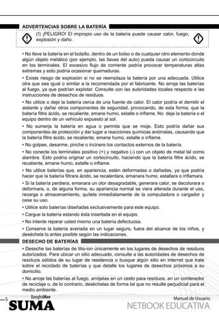 ADVERTENCIAS SOBRE LA BATERÍA
           (!) ¡PELIGRO! El impropio uso de la batería puede causar calor, fuego,
           explosión y daño.


    • No lleve la batería en el bolsillo, dentro de un bolso o de cualquier otro elemento donde
    algún objeto metálico (por ejemplo, las llaves del auto) pueda causar un cortocircuito
    en los terminales. El excesivo ﬂujo de corriente podría provocar temperaturas altas
    extremas y esto podría ocasionar quemaduras.
    • Existe riesgo de explosión si no se reemplaza la batería por una adecuada. Utilice
    otra que sea igual o similar a la recomendada por el fabricante. No arroje las baterías
    al fuego, ya que podrían explotar. Consulte con las autoridades locales respecto a las
    instrucciones de desechos de residuos.
    • No utilice o deje la batería cerca de una fuente de calor. El calor podría el derretir el
    aislante y dañar otros componentes de seguridad, provocando, de esta forma, que la
    batería ﬁltre ácido, se recaliente, emane humo, estalle o inﬂame. No deje la batería o el
    equipo dentro de un vehículo expuesto al sol.
    • No sumerja la batería en agua o permita que se moje. Esto podría dañar sus
    componentes de protección y dar lugar a reacciones químicas anómalas, causando que
    la batería ﬁltre ácido, se recaliente, emane humo, estalle o inﬂame.
    • No golpee, desarme, pinche o incinere los contactos externos de la batería.
    • No conecte los terminales positivo (+) y negativo (-) con un objeto de metal tal como
    alambre. Esto podría originar un cortocircuito, haciendo que la batería ﬁltre ácido, se
    recaliente, emane humo, estalle o inﬂame.
    • No utilice baterías que, en apariencia, estén deformadas o dañadas, ya que podría
    hacer que la batería ﬁltrara ácido, se recalentara, emanara humo, estallara o inﬂamara.
    • Si la batería perdiera, emanara un olor desagradable, generara calor, se decolorara o
    deformara, o, de alguna forma, su apariencia normal se viera alterada durante el uso,
    recarga o almacenamiento, quítela inmediatamente de la computadora o cargador y
    cese su uso.
    • Utilice solo baterías diseñadas exclusivamente para este equipo.
    • Cargue la batería estando ésta insertada en el equipo.
    • No intente reparar usted mismo una batería defectuosa.
    • Conserve la batería averiada en un lugar seguro, fuera del alcance de los niños, y
    deséchela lo antes posible según las indicaciones.
    DESECHO DE BATERÍAS
    • Deseche las baterías de litio-ion únicamente en los lugares de desechos de residuos
    autorizados. Para ubicar un sitio adecuado, consulte a las autoridades de desechos de
    residuos sólidos de su lugar de residencia o busque algún sitio en internet que trate
    sobre el reciclado de baterías y que detalle los lugares de desechos próximos a su
    domicilio.
    • No arroje las baterías al fuego, arrójelas en un cesto para residuos, en un contenedor
    de reciclaje o, de lo contrario, deséchelas de forma tal que no resulte perjudicial para el
    medio ambiente.

5                                                                              Manual de Usuario
                                                        NETBOOK EDUCATIVA
 