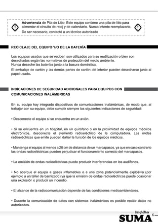 Advertencia de Pila de Litio: Este equipo contiene una pila de litio para
      alimentar el circuito de reloj y de calendario. Nunca intente reemplazarlo.
      De ser necesario, contacté a un técnico autorizado



RECICLAJE DEL EQUIPO Y/O DE LA BATERÍA

Los equipos usados que se reciben son utilizados para su reutilización o bien son
desechados según las normativas de protección del medio ambiente.
Nunca deseche las baterías junto a la basura doméstica.
El embalaje de cartón y las demás partes de cartón del interior pueden desecharse junto al
papel usado.



INDICACIONES DE SEGURIDAD ADICIONALES PARA EQUIPOS CON
COMUNICACIONES INALÁMBRICAS


En su equipo hay integrado dispositivos de comunicaciones inalámbricas, de modo que, al
trabajar con su equipo, debe cumplir siempre las siguientes indicaciones de seguridad:


• Desconecte el equipo si se encuentra en un avión.


• Si se encuentra en un hospital, en un quirófano o en la proximidad de equipos médicos
electrónicos, desconecte el elemento radioeléctrico de la computadora. Las ondas
radioeléctricas que emite pueden dañar la función de los equipos médicos.


• Mantenga el equipo al menos a 20 cm de distancia de un marcapasos, ya que en caso contrario
las ondas radioeléctricas pueden perjudicar el funcionamiento correcto del marcapasos.


• La emisión de ondas radioeléctricas puede producir interferencias en los audífonos.


• No acerque el equipo a gases inﬂamables o a una zona potencialmente explosiva (por
ejemplo a un taller de barnizado) ya que la emisión de ondas radioeléctricas puede ocasionar
una explosión o producir un incendio.


• El alcance de la radiocomunicación depende de las condiciones medioambientales.


• Durante la comunicación de datos con sistemas inalámbricos es posible recibir datos no
autorizados.

                                                                                                6
 