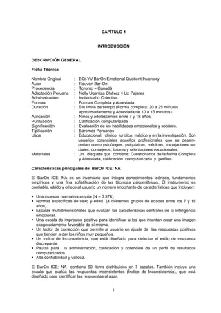 CAPÍTULO 1
INTRODUCCIÓN
DESCRIPCIÓN GENERAL
Ficha Técnica
Nombre Original : EQi-YV BarOn Emotional Quotient Inventory
Autor : Reuven Bar-On
Procedencia : Toronto – Canadá
Adaptación Peruana : Nelly Ugarriza Chávez y Liz Pajares
Administración : Individual o Colectiva.
Formas : Formas Completa y Abreviada
Duración : Sin límite de tiempo (Forma completa: 20 a 25 minutos
aproximadamente y Abreviada de 10 a 15 minutos).
Aplicación : Niños y adolescentes entre 7 y 18 años.
Puntuación : Calificación computarizada
Significación : Evaluación de las habilidades emocionales y sociales.
Tipificación : Baremos Peruanos
Usos : Educacional, clínico, jurídico, médico y en la investigación. Son
usuarios potenciales aquellos profesionales que se desem-
peñan como psicólogos, psiquiatras, médicos, trabajadores so-
ciales, consejeros, tutores y orientadores vocacionales.
Materiales : Un disquete que contiene: Cuestionarios de la forma Completa
y Abreviada, calificación computarizada y perfiles.
Características principales del BarOn ICE: NA
El BarOn ICE: NA es un inventario que integra conocimientos teóricos, fundamentos
empíricos y una fina sofistificación de las técnicas psicométricas. El instrumento es
confiable, válido y ofrece al usuario un número importante de características que incluyen:
ƒ Una muestra normativa amplia (N = 3,374).
ƒ Normas especificas de sexo y edad (4 diferentes grupos de edades entre los 7 y 18
años).
ƒ Escalas multidimensionales que evalúan las características centrales de la inteligencia
emocional.
ƒ Una escala de impresión positiva para identificar a los que intentan crear una imagen
exageradamente favorable de sí misma.
ƒ Un factor de corrección que permite al usuario un ajuste de las respuestas positivas
que tienden a dar los niños muy pequeños.
ƒ Un Índice de Inconsistencia, que está diseñado para detectar el estilo de respuesta
discrepante.
ƒ Pautas para la administración, calificación y obtención de un perfil de resultados
computarizados.
ƒ Alta confiabilidad y validez.
El BarOn ICE: NA contiene 60 ítems distribuidos en 7 escalas. También incluye una
escala que evalúa las respuestas inconsistentes (Índice de Inconsistencia), que está
diseñado para identificar las respuestas al azar.
1
 