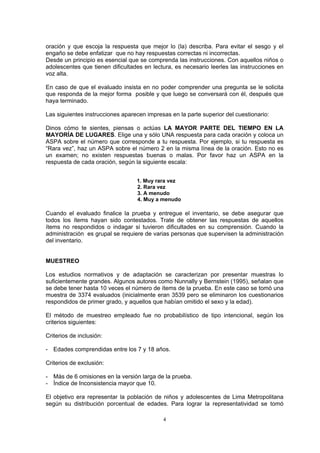 oración y que escoja la respuesta que mejor lo (la) describa. Para evitar el sesgo y el
engaño se debe enfatizar que no hay respuestas correctas ni incorrectas.
Desde un principio es esencial que se comprenda las instrucciones. Con aquellos niños o
adolescentes que tienen dificultades en lectura, es necesario leerles las instrucciones en
voz alta.
En caso de que el evaluado insista en no poder comprender una pregunta se le solicita
que responda de la mejor forma posible y que luego se conversará con él, después que
haya terminado.
Las siguientes instrucciones aparecen impresas en la parte superior del cuestionario:
Dinos cómo te sientes, piensas o actúas LA MAYOR PARTE DEL TIEMPO EN LA
MAYORÍA DE LUGARES. Elige una y sólo UNA respuesta para cada oración y coloca un
ASPA sobre el número que corresponde a tu respuesta. Por ejemplo, si tu respuesta es
“Rara vez”, haz un ASPA sobre el número 2 en la misma línea de la oración. Esto no es
un examen; no existen respuestas buenas o malas. Por favor haz un ASPA en la
respuesta de cada oración, según la siguiente escala:
1. Muy rara vez
2. Rara vez
3. A menudo
4. Muy a menudo
Cuando el evaluado finalice la prueba y entregue el inventario, se debe asegurar que
todos los ítems hayan sido contestados. Trate de obtener las respuestas de aquellos
ítems no respondidos o indagar si tuvieron dificultades en su comprensión. Cuando la
administración es grupal se requiere de varias personas que supervisen la administración
del inventario.
MUESTREO
Los estudios normativos y de adaptación se caracterizan por presentar muestras lo
suficientemente grandes. Algunos autores como Nunnally y Bernstein (1995), señalan que
se debe tener hasta 10 veces el número de ítems de la prueba. En este caso se tomó una
muestra de 3374 evaluados (inicialmente eran 3539 pero se eliminaron los cuestionarios
respondidos de primer grado, y aquellos que habían omitido el sexo y la edad).
El método de muestreo empleado fue no probabilístico de tipo intencional, según los
criterios siguientes:
Criterios de inclusión:
- Edades comprendidas entre los 7 y 18 años.
Criterios de exclusión:
- Más de 6 omisiones en la versión larga de la prueba.
- Índice de Inconsistencia mayor que 10.
El objetivo era representar la población de niños y adolescentes de Lima Metropolitana
según su distribución porcentual de edades. Para lograr la representatividad se tomó
4
 