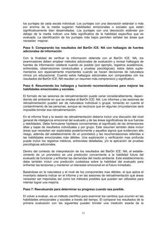los puntajes de cada escala individual. Los puntajes con una desviación estándar o más
por encima de la media sugieren habilidades emocionales o sociales que están
significativamente bien desarrolladas. Los puntajes con una desviación estándar por
debajo de la media indican una falta significativa de la habilidad específica que es
evaluada. La identificación de los puntajes más bajos permiten señalar las áreas que
necesitan mejorar.
Paso 5: Comparando los resultados del BarOn ICE: NA con hallazgos de fuentes
adicionales de información
Con la finalidad de verificar la información obtenida con el BarOn ICE: NA, los
examinadores deben emplear métodos adicionales de evaluación y revisar hallazgos de
fuentes de información colateral cuando es posible (por ejemplo, registros académicos,
entrevistas, observaciones conductuales y pruebas psicológicas); estos datos suple-
mentarios son especialmente importantes cuando se hacen decisiones de naturaleza
clínica y/o educacional. Cuando estos hallazgos adicionales son comparables con los
resultados del BarOn ICE: NA resultan un resumen más comprensivo y significativo.
Paso 6: Resumiendo los hallazgos y haciendo recomendaciones para mejorar las
habilidades emocionales y sociales.
El formato de las sesiones de retroalimentación puede variar considerablemente, depen-
diendo del ambiente en que se emplea el BarOn ICE: NA. Los informes y las sesiones de
retroalimentación pueden ser de naturaleza individual o grupal, tomando en cuenta el
consentimiento de las personas, aunque se reconoce que en algunas circunstancias será
imposible brindar esa retroalimentación.
En el informe final y la sesión de retroalimentación debería incluir una discusión del nivel
general de inteligencia emocional del evaluado y de las áreas significativas de sus fuerzas
y debilidades. Debe formularse hipótesis concernientes al significado de las dimensiones
altas y bajas de resultados individuales y por grupo. Este resumen también debe incluir
áreas que necesitan ser exploradas posteriormente y aquellos signos que evidencien alto
riesgo, además del establecimiento de un pronóstico y las recomendaciones referidas a
las habilidades emocionales más débiles. Una exploración y verificación mas profunda
puede incluir los registros médicos, entrevistas detalladas, y/o la aplicación de pruebas
psicológicas adicionales.
Dentro del contexto de interpretación de los resultados del BarOn ICE: NA, el estable-
cimiento de un pronóstico es una predicción concerniente a la habilidad futura del
evaluado de funcionar y enfrentar las demandas del medio ambiente. Este establecimiento
debe también incluir una predicción cuidadosa sobre la habilidad del evaluado para
enfrentar las tensiones y mantener un bienestar emocional en el futuro inmediato.
Basándose en la naturaleza y el nivel de los componentes mas débiles, el que aplica el
inventario debería indicar en el informe y en las sesiones de retroalimentación qué áreas
necesitan ser mejoradas así como los métodos posibles que puedan ser utilizados para
intentar lograr una mejoría.
Paso 7: Reevaluando para determinar su progreso cuando sea posible.
El volver a evaluar, es un método científico para examinar los cambios que ocurren en las
habilidades emocionales y sociales a través del tiempo. El comparar los resultados de la
primera evaluación con las siguientes pueden brindar una medición exacta de la
11
 