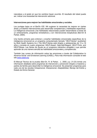 naturaleza y el grado en que los cambios hayan ocurrido. El resultado del retest puede
así, indicar una necesidad de intervención adicional.
Intervenciones para mejorar las habilidades emocionales y sociales.
Los puntajes bajos en el BarOn ICE: NA sugieren la necesidad de mejorar en ciertas
áreas y el diseñar intervenciones para desarrollar competencias y habilidades específicas.
La inteligencia emocional y las habilidades relacionadas pueden desarrollarse a través de
un entrenamiento, programas remediativos y con intervenciones terapéuticas (Bar-On &
Parker, 2000).
Una fuente primaria para entrenar y enseñar habilidades emocionales específicas de la
inteligencia emocional es un programa computarizado llamado “HELP-Series” (published
by Multi Health Systems Inc.) The HELP-Series está dirigido a adolescentes de 13 a 18
años y consiste en cuatro programas: HELP-Assert, Help-Self-Regard, HELP-Think, and
HELP-Stress. Las Series de Ayuda es un programa interactivo amigable y que permite
aprender de una manera sencilla las habilidades emocionales y competencias.
También hay cursos de información sobre las emociones a través del Collaborative to
Advance Social and Emotional Learning (CASEL). Para más información consultar el web
site www.casel.org.
El Manual Técnico de la prueba (Bar-On, R. & Parker, J., 2000, p.p. 21-23) brinda una
información detallada sobre programas de intervención y prevención dirigido a maestros y
padres de familia para desarrollar la inteligencia emocional. Se presentan programas para
cada una de las escalas Intrapersonal, Interpersonal, Adaptabilidad, Manejo del Estrés y
Estado de Ánimo General.
12
 