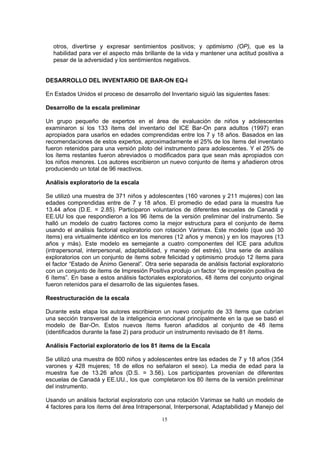otros, divertirse y expresar sentimientos positivos; y optimismo (OP), que es la
habilidad para ver el aspecto más brillante de la vida y mantener una actitud positiva a
pesar de la adversidad y los sentimientos negativos.
DESARROLLO DEL INVENTARIO DE BAR-ON EQ-I
En Estados Unidos el proceso de desarrollo del Inventario siguió las siguientes fases:
Desarrollo de la escala preliminar
Un grupo pequeño de expertos en el área de evaluación de niños y adolescentes
examinaron si los 133 ítems del inventario del ICE Bar-On para adultos (1997) eran
apropiados para usarlos en edades comprendidas entre los 7 y 18 años. Basados en las
recomendaciones de estos expertos, aproximadamente el 25% de los ítems del inventario
fueron retenidos para una versión piloto del instrumento para adolescentes. Y el 25% de
los ítems restantes fueron abreviados o modificados para que sean más apropiados con
los niños menores. Los autores escribieron un nuevo conjunto de ítems y añadieron otros
produciendo un total de 96 reactivos.
Análisis exploratorio de la escala
Se utilizó una muestra de 371 niños y adolescentes (160 varones y 211 mujeres) con las
edades comprendidas entre de 7 y 18 años. El promedio de edad para la muestra fue
13.44 años (D.E. = 2.85). Participaron voluntarios de diferentes escuelas de Canadá y
EE.UU los que respondieron a los 96 ítems de la versión preliminar del instrumento. Se
halló un modelo de cuatro factores como la mejor estructura para el conjunto de ítems
usando el análisis factorial exploratorio con rotación Varimax. Este modelo (que usó 30
ítems) era virtualmente idéntico en los menores (12 años y menos) y en los mayores (13
años y más). Este modelo es semejante a cuatro componentes del ICE para adultos
(intrapersonal, interpersonal, adaptabilidad, y manejo del estrés). Una serie de análisis
exploratorios con un conjunto de ítems sobre felicidad y optimismo produjo 12 ítems para
el factor “Estado de Ánimo General”. Otra serie separada de análisis factorial exploratorio
con un conjunto de ítems de Impresión Positiva produjo un factor “de impresión positiva de
6 ítems”. En base a estos análisis factoriales exploratorios, 48 ítems del conjunto original
fueron retenidos para el desarrollo de las siguientes fases.
Reestructuración de la escala
Durante esta etapa los autores escribieron un nuevo conjunto de 33 ítems que cubrían
una sección transversal de la inteligencia emocional principalmente en la que se basó el
modelo de Bar-On. Estos nuevos ítems fueron añadidos al conjunto de 48 ítems
(identificados durante la fase 2) para producir un instrumento revisado de 81 ítems.
Análisis Factorial exploratorio de los 81 ítems de la Escala
Se utilizó una muestra de 800 niños y adolescentes entre las edades de 7 y 18 años (354
varones y 428 mujeres; 18 de ellos no señalaron el sexo). La media de edad para la
muestra fue de 13.26 años (D.S. = 3.56). Los participantes provenían de diferentes
escuelas de Canadá y EE.UU., los que completaron los 80 ítems de la versión preliminar
del instrumento.
Usando un análisis factorial exploratorio con una rotación Varimax se halló un modelo de
4 factores para los ítems del área Intrapersonal, Interpersonal, Adaptabilidad y Manejo del
15
 