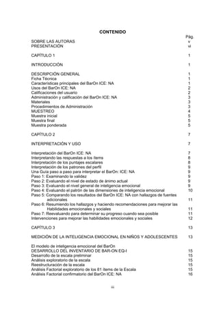 CONTENIDO
Pág.
SOBRE LAS AUTORAS v
PRESENTACIÓN vi
CAPÍTULO 1 1
INTRODUCCIÓN 1
DESCRIPCIÓN GENERAL 1
Ficha Técnica 1
Características principales del BarOn ICE: NA 1
Usos del BarOn ICE: NA 2
Calificaciones del usuario 2
Administración y calificación del BarOn ICE: NA 3
Materiales 3
Procedimientos de Administración 3
MUESTREO 4
Muestra inicial 5
Muestra final 5
Muestra ponderada 5
CAPÍTULO 2 7
INTERPRETACIÓN Y USO 7
Interpretación del BarOn ICE: NA 7
Interpretando las respuestas a los ítems 8
Interpretación de los puntajes escalares 8
Interpretación de los patrones del perfil 9
Una Guía paso a paso para interpretar el BarOn: ICE: NA 9
Paso 1: Examinando la validez 9
Paso 2: Evaluando el nivel de estado de ánimo actual 9
Paso 3: Evaluando el nivel general de inteligencia emocional 9
Paso 4: Evaluando el patrón de las dimensiones de inteligencia emocional 10
Paso 5: Comparando los resultados del BarOn ICE: NA con hallazgos de fuentes
adicionales 11
Paso 6: Resumiendo los hallazgos y haciendo recomendaciones para mejorar las
Habilidades emocionales y sociales 11
Paso 7: Reevaluando para determinar su progreso cuando sea posible 11
Intervenciones para mejorar las habilidades emocionales y sociales 12
CAPÍTULO 3 13
MEDICIÓN DE LA INTELIGENCIA EMOCIONAL EN NIÑOS Y ADOLESCENTES 13
El modelo de inteligencia emocional del BarOn
DESARROLLO DEL INVENTARIO DE BAR-ON EQ-I 15
Desarrollo de la escala preliminar 15
Análisis exploratorio de la escala 15
Reestructuración de la escala 15
Análisis Factorial exploratorio de los 81 ítems de la Escala 15
Análisis Factorial confirmatorio del BarOn ICE: NA 16
iii
 