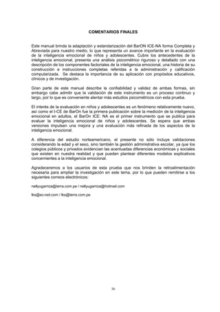 COMENTARIOS FINALES
al brinda la adaptación y estandariza ON ICE-NA forma Completa y
ara nuestro medio, lo que representa un avance im a en ev ac
le
p
actoriales de la ria de su
ucción e instrucciones completas referidas a la administración y calificación
omputarizada. Se destaca la importancia de su aplicación con propósitos educativos,
línicos y de investigación.
ran parte de este manual describe la confiabilidad y validez de ambas formas, sin
mbargo cabe admitir que la validación de este instrumento es un proceso continuo y
rgo, por lo que es conveniente alentar más estudios psicométricos con esta prueba.
l interés de la evaluación en niños y adolescentes es un fenómeno relativamente nuevo,
sí como el I-CE de BarOn fue la primera publicación sobre la medición de la inteligencia
mocional en adultos, el BarOn ICE: NA es el primer instrumento que se publica para
valuar la inteligencia emocional de niños y adolescentes. Se espera que ambas
ersiones impulsen una mejor finada de los aspectos de la
os:
Este manu ción del Bar
Abreviada p port nte la alu ión
de la inteligen c l n d
inteligencia emocional, presenta una análisis
descripción de los componentes f
cia emo iona de iños y a o scentes. Cubre los antecedentes de la
sicométrico riguroso y detallado con una
inteligencia emocional, una histo
constr
c
c
G
e
la
E
a
e
e
v a y una evaluación más re
inteligencia emocional.
A diferencia del estudio norteamericano, el presente no sólo incluye validaciones
considerando la edad y el sexo, sino también la gestión administrativa escolar, ya que los
colegios públicos y privados evidencian las acentuadas diferencias económicas y sociales
que existen en nuestra realidad y que pueden plantear diferentes modelos explicativos
concernientes a la inteligencia emocional.
Agradeceremos a los usuarios de esta prueba que nos brinden la retroalimentación
necesaria para ampliar la investigación en este tema, por lo que pueden remitirse a los
siguientes correos electrónic
nellyugarriza@terra.com.pe / nellyugarriza@hotmail.com
lks@ec-red.com / lks@terra.com.pe
36
 