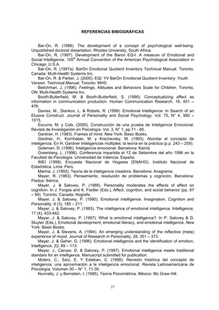 REFERENCIAS BIBIOGRÁFICAS
Bar-On, R. (1988). The development of a concept of psychological well-being.
npublished doctoral dissertation. Rhodes University, South Africa.
Bar-On, R. (1997). Development of the Baron EQ-I: A measure of Emotional and
Social Intelligence. 105th
Annual Convention of the American Psychological Association in
Chicago. U.S.A.
Bar-On, R. (1997a). BarOn Emotional Quotient Inventory Technical Manual. Toronto,
Canada: Multi-Health Systems Inc.
Bar-On, R. & Parker, J. (2000). EQi: YV BarOn Emotional Quotient Inventory: Youth
Version. Technical Manual. Toronto: MHS.
Beitchman, J. (1996). Feelings, Attitudes and Behaviors Scale for Children. Toronto,
ON: Multi-Health Systems Inc.
Booth-Butterfield, M. & Booth-Butterfield, S. (1990). Conceptualizing affect as
information in communication production. Human Communication Research, 16, 451 –
476.
Davies, M., Stankov, L. & Robets, R. (1998). Emotional Intelligence: In Search of an
Elusive Construct. Journal of Personality and Social Psychology. Vol. 75, N° 4, 980 –
1015.
Escurra, M. y Cols. (2000). Construcción de una prueba de Inteligencia Emocional.
Revista de Investigación en Psicología. Vol. 3, N° 1, pp.71 - 85.
Gardner, H. (1983). Frames of mind. New York: Basic Books.
Gardner, H., Kornhaber, M. y Krechevsky, M. (1993). Abordar el concepto de
inteligencia. En H. Gardner Inteligencias múltiples: la teoría en la práctica (p.p. 243 – 259).
Goleman, D. (1996). Inteligencia emocional. Barcelona: Kairós
Greenberg, L. (1996). Conferencia impartida el 12 de Setiembre del año 1996 en la
Facultad de Psicología. Universidad de Valencia. España.
INEI (1999). Encuesta Nacional de Hogares (ENAHO). Instituto Nacional de
Estadística. Lima: Perú.
Marina, J. (1993). Teoría de la inteligencia creadora. Barcelona: Anagrama.
Mayer, R. (1983). Pensamiento, resolución de problemas y cognición. Barcelona:
Piados: Ibérica.
Mayer, J. & Salovey, P. (1988). Personality moderates the effects of affect on
cognition. In J. Forgas and K. Fiedler (Eds.), Affect, cognition, and social behavior (pp. 87
– 99). Toronto, Canada: Hogrefe.
Mayer, J. & Salovey, P. (1990). Emotional intelligence. Imagination, Cognition and
Personality, 9 (3), 185 – 211.
Mayer, J. & Salovey, P. (1993). The intelligence of emotional intelligence. Intelligence,
17 (4), 433-442.
Mayer, J. & Salovey, P. (1997). What is emotional intelligence?. In P. Salovey & D.
Sluyter (Eds.), Emotional development, emotional literacy, and emotional intelligence, New
York: Basic Books.
Mayer, J. & Stevens, A. (1994). An emerging understanding of the reflective (meta)
experience of mood. Journal of Research in Personality, 28, 351 – 373.
Mayer, J. & Geher, G. (1996). Emotional intelligence and the identification of emotion,
Intelligence, 22, 89 – 113.
Mayer, J., Caruso, D. & Salovey, P. (1997). Emotional intelligence meets traditional
standars for an intelligence. Manuscript submitted for publication.
Molero, C., Saíz, E. Y Esteban, C. (1998). Revisión histórica del concepto de
inteligencia: una aproximación a la inteligencia emocional. Revista Latinoamericana de
Psicología, Volumen 30 – N° 1, 11-30.
Nunnally, J. y Bernstein, I. (1995). Teoría Psicométrica. México: Mc Graw Hill.
U
37
 