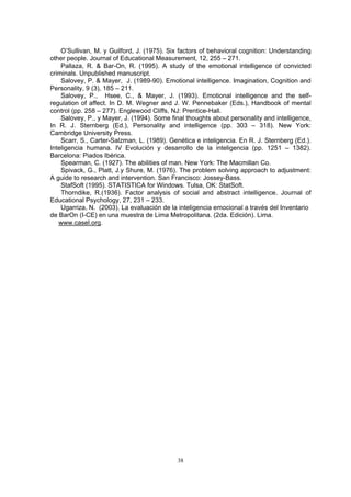 O’Sullivan, M. y Guilford l cognition: Understanding
ther people. Journal of Educational Measurement, 12, 255 – 271.
allaza, R. & Bar-On, R. (1995). A study of the emotional intelligence of convicted
crim
nation, Cognition and
Per
ct. In D. M. Wegner and J. W. Pennebaker (Eds.), Handbook of mental
con
Some final thoughts about personality and intelligence,
In k:
ción y desarrollo de la inteligencia (pp. 1251 – 1382).
Bar
ivack, G., Platt, J.y Shure, M. (1976). The problem solving approach to adjustment:
A g
rndike, R.(1936). Factor analysis of social and abstract intelligence. Journal of
Edu
al a través del Inventario
de ción). Lima.
w
, J. (1975). Six factors of behaviora
o
P
inals. Unpublished manuscript.
Salovey, P. & Mayer, J. (1989-90). Emotional intelligence. Imagi
sonality, 9 (3), 185 – 211.
Salovey, P., Hsee, C., & Mayer, J. (1993). Emotional intelligence and the self-
regulation of affe
trol (pp. 258 – 277). Englewood Cliffs, NJ: Prentice-Hall.
Salovey, P., y Mayer, J. (1994).
R. J. Sternberg (Ed.), Personality and intelligence (pp. 303 – 318). New Yor
Cambridge University Press.
Scarr, S., Carter-Salzman, L. (1989). Genética e inteligencia. En R. J. Sternberg (Ed.).
Inteligencia humana. IV Evolu
celona: Piados Ibérica.
Spearman, C. (1927). The abilities of man. New York: The Macmillan Co.
Sp
uide to research and intervention. San Francisco: Jossey-Bass.
StafSoft (1995). STATISTICA for Windows. Tulsa, OK: StatSoft.
Tho
cational Psychology, 27, 231 – 233.
Ugarriza, N. (2003). La evaluación de la inteligencia emocion
BarOn (I-CE) en una muestra de Lima Metropolitana. (2da. Edi
ww.casel.org.
38
 