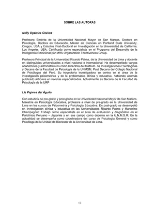 SOBRE LAS AUTORAS
Nelly Ugarriza Chávez
Profesora Emérita de la Universidad Nacional Mayor de San Marcos, Doctora en
Psicología, Doctora en Educación, Master en Ciencias en Portland State University,
Oregon, USA y Estudios Post-Doctoral en Investigación en la Universidad de California,
Los Angeles, USA, Certificada como especialista en el Programa del Desarrollo de la
Inteligencia Emocional por MHS Organization Effectiveness Group.
Profesora Principal de la Universidad Ricardo Palma, de la Universidad de Lima y docente
en distinguidas universidades a nivel nacional e internacional. Ha desempeñado cargos
académicos y administrativos como Directora del Instituto de Investigaciones Psicológicas
y Decana de la Facultad de Psicología de la UNMSM, Past Decana del Colegio Nacional
de Psicólogos del Perú. Su trayectoria investigadora se centra en el área de la
investigación psicométrica y de la problemática clínica y educativa, habiendo además
publicado artículos en revistas especializadas. Actualmente es Decana de la Facultad de
Psicología de la URP
Liz Pajares del Águila
Con estudios de pre-grado y post-grado en la Universidad Nacional Mayor de San Marcos,
Maestría en Psicología Educativa, profesora a nivel de pre-grado en la Universidad de
Lima en los cursos de Psicometría y Psicología Educativa. En post-grado se desempeñó
en investigación clínica y educativa en las Universidades Ricardo Palma y Marcelino
Champagnat. Trabajó como especialista en el área de evaluación y diagnóstico en el
Policlínico Peruano – Japonés y en ese campo como docente en la U.N.M.S.M. En la
actualidad se desempeña como coordinadora del curso de Psicología General y como
Psicóloga de la Unidad de Bienestar de la Universidad de Lima.
vii
 