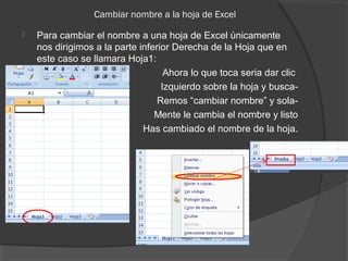 Cambiar nombre a la hoja de Excel
 Para cambiar el nombre a una hoja de Excel únicamente
nos dirigimos a la parte inferior Derecha de la Hoja que en
este caso se llamara Hoja1:
Ahora lo que toca seria dar clic
Izquierdo sobre la hoja y busca-
Remos “cambiar nombre” y sola-
Mente le cambia el nombre y listo
Has cambiado el nombre de la hoja.
 