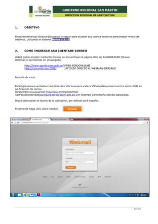 3de20
1. OBJETIVO
Elsiguientemanual leindicarálos pasos a seguir para acceder asu cuenta decorreo personalpor medio de
webmail, utilizando el sistema Horde 3.3.13.
2. COMO INGRESAR ASU CUENTADE CORREO
Usted podrá acceder mediante linkque se encuentraen la página Web de AGRODRASAM [Nuevo
Webmail]o escribiendo en elnavegador:
http://www.agrodrasam.gob.pe/ [WEB AGRODRASAM]
http://comunid.com:2095/ [ACCSESO DIRECTO AL WEBMAIL-DRASAM]
Pantalla de inicio:
Paraingresarasucuentadecorreo,deberáescribirsuusuario,esdecirsóloaquelloqueseencuentra antes del@ en
su dirección de correo.
Porejemplo,sisuusuarioes hjauregui,enelcampoEmail
Addresssóloescribahjauregui@agrodrasam.gob.pe,yen elcampo Contraseña,escriba laasignada.
Podrá seleccionar el idioma de la aplicación, por defecto será español.
Finalmente haga click sobre elbotón.
 