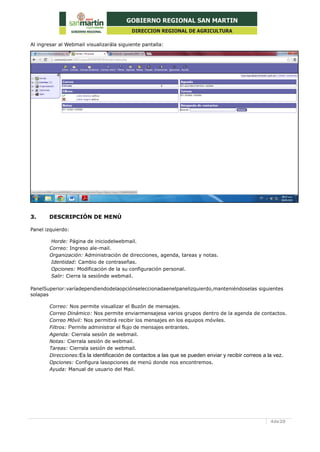 4de20
Al ingresar al Webmail visualizarála siguiente pantalla:
3. DESCRIPCIÓN DE MENÚ
Panel izquierdo:
Horde: Página de iniciodelwebmail.
Correo: Ingreso ale-mail.
Organización: Administración de direcciones, agenda, tareas y notas.
Identidad: Cambio de contraseñas.
Opciones: Modificación de la su configuración personal.
Salir: Cierra la sesiónde webmail.
PanelSuperior:varíadependiendodelaopciónseleccionadaenelpanelizquierdo,manteniéndoselas siguientes
solapas
Correo: Nos permite visualizar el Buzón de mensajes.
Correo Dinámico: Nos permite enviarmensajesa varios grupos dentro de la agenda de contactos.
Correo Móvil: Nos permitirá recibir los mensajes en los equipos móviles.
Filtros: Permite administrar el flujo de mensajes entrantes.
Agenda: Cierrala sesión de webmail.
Notas: Cierrala sesión de webmail.
Tareas: Cierrala sesión de webmail.
Direcciones:Es la identificación de contactos a las que se pueden enviar y recibir correos a la vez.
Opciones: Configura lasopciones de menú donde nos encontremos.
Ayuda: Manual de usuario del Mail.
 