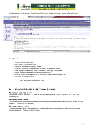 6de20
Una vez abierto elmensaje,en elpanelcentralencontrará las opciones para operar sobre elmismo.
PanelCentral:
Eliminar: elimina ele-mail.
Responder: responde ele-mail.
Reenvíar: envía ele-maila otra persona.
Redirigir: envía una copia delmensaje a otra dirección de e-mail.
Lista Negra y Lista Blanca: marca/desmarca mensajes como SPAM.
Origen delMensaje:encabezado completo dele-mail.
Guardar como: guarda ele-mail en dispositivo (pendrive,disco rígido,etc.)
Imprimir: imprime ele-mail.
: pasa alsiguiente o elanterior mail
5. CREAR,RESPONDER O REENVIARUN MENSAJE
Para enviar un e-mail nuevo:
Pulse sobre el botón Redactar que se encuentra en la parte superior izquierda de la barra de
herramientas
Para reenviar un e-mail:
Desdeelmailqueestaleyendo,cliqueeenelbotónReenviar.Elsistemalepresentaráunapantalla donde aparece
elasunto y elcontenidodelmensaje.
Para contestar un e-mail:
Desdeelmailqueestaleyendo,cliqueeenelbotóndeResponder.Elsistemalepresentaráunapantalla donde
aparece elasunto y elcontenidodelmensaje.
 