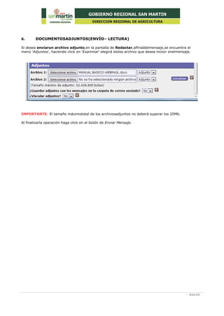 8de20
6. DOCUMENTOSADJUNTOS(ENVÍO– LECTURA)
Si desea enviarun archivo adjunto,en la pantalla de Redactar,alfinaldelmensaje,se encuentra el
menú 'Adjuntos', haciendo click en 'Examinar' elegirá elolos archivo que desea incluir enelmensaje.
IMPORTANTE: El tamaño máximototal de los archivosadjuntos no deberá superar los 20Mb.
Al finalizarla operación haga click en el botón de Enviar Mensaje.
 