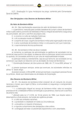 MANUAL BÁSICO DE BOMBEIRO MILITAR – VVVVVolume IIolume IIolume IIolume IIolume II
296CORPO DE BOMBEIRO MILITAR DO ESTADO DO RIO DE JANEIRO
§ 2º - Graduação é o grau hierárquico da praça, conferido pelo Comandante-
Geral do CBERJ.
Das Obrigações e dos Deveres de Bombeiro-Militar
Do Valor de Bombeiro-Militar
Art. 24 - São manifestações essenciais do valor de bombeiro-militar:
I - o patriotismo, traduzido pela vontade inabalável de cumprir o dever de bombeiro
militar e pelo solene juramento de fidelidade à Pátria e integral devotamento à segurança
da comunidade, até com o sacrifício da própria vida;
II - o civismo e o culto às tradições históricas;
III - a fé na elevada missão do CBMERJ;
IV - o espírito de corpo, orgulho de bombeiro-militar pela organização onde serve;
V - o amor à profissão de bombeiro-militar e o entusiasmo com que é exercida;
VI - o aprimoramento técnico-profissional.
Art. 26 - Ao bombeiro-militar da ativa é vedado:
a) comerciar ou participar da administração ou gerência de sociedade civil ou
comercial, seja qual for o seu objeto, ou delas ser sócio ou participar, exceto como acionista
ou quotista, em sociedade anônima ou por cota de responsabilidade limitada;
b) participar direta ou indiretamente, seja de que forma for, de sociedade civil ou
comercial, cujo objeto se relacione com as atividades do Corpo de Bombeiros;
*. Constituição Estadual, de 5 de outubro de 1989 - Art. 77, inciso XXIV, alíneas “a”
e “b”.
c) prestar quaisquer serviços, ainda que eventuais, às sociedades referidas na
alínea “b” deste artigo;
d) prestar serviços, o Oficial BM, ainda que eventuais, a quaisquer pessoas físicas
ou jurídicas, desde que relacionadas às atividades da Corporação.
Dos Deveres de Bombeiro-Militar
Art. 27 - Os deveres de bombeiro-militar emanam de um conjunto de vínculos
racionais e morais, que o ligam à Pátria, à comunidade e à segurança, e compreendem
essencialmente:
* I - a dedicação integral ao serviço de bombeiro-militar, salvo as exceções
previstas em lei; a fidelidade à Pátria e à Instituição a que pertence, mesmo com o sacrifício
da própria vida;
* alterado pela Lei nº 2.216, de 18 de janeiro de 1994, que dispõe sobre o
desempenho a título precário, da função de vigilância privada.
II - o culto aos símbolos nacionais;
III - a probidade e a lealdade em todas as circunstâncias;
IV - a disciplina e o respeito à hierarquia;
V - o rigoroso cumprimento das obrigações e das ordens;
VI - a obrigação de tratar o subordinado dignamente e com urbanidade.
 