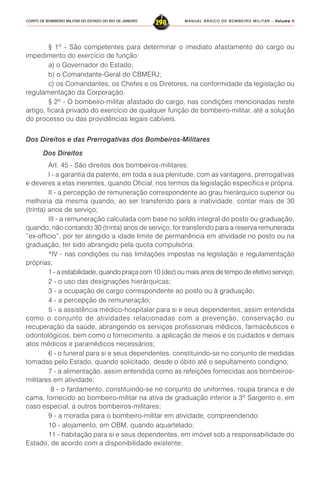 MANUAL BÁSICO DE BOMBEIRO MILITAR – VVVVVolume IIolume IIolume IIolume IIolume II
298CORPO DE BOMBEIRO MILITAR DO ESTADO DO RIO DE JANEIRO
§ 1º - São competentes para determinar o imediato afastamento do cargo ou
impedimento do exercício de função:
a) o Governador do Estado;
b) o Comandante-Geral do CBMERJ;
c) os Comandantes, os Chefes e os Diretores, na conformidade da legislação ou
regulamentação da Corporação.
§ 2º - O bombeiro-militar afastado do cargo, nas condições mencionadas neste
artigo, ficará privado do exercício de qualquer função de bombeiro-militar, até a solução
do processo ou das providências legais cabíveis.
Dos Direitos e das Prerrogativas dos Bombeiros-Militares
Dos Direitos
Art. 45 - São direitos dos bombeiros-militares:
I - a garantia da patente, em toda a sua plenitude, com as vantagens, prerrogativas
e deveres a elas inerentes, quando Oficial, nos termos da legislação específica e própria.
II - a percepção de remuneração correspondente ao grau hierárquico superior ou
melhoria da mesma quando, ao ser transferido para a inatividade, contar mais de 30
(trinta) anos de serviço;
III - a remuneração calculada com base no soldo integral do posto ou graduação,
quando, não contando 30 (trinta) anos de serviço, for transferido para a reserva remunerada
“ex-officio”, por ter atingido a idade limite de permanência em atividade no posto ou na
graduação, ter sido abrangido pela quota compulsória;
*IV - nas condições ou nas limitações impostas na legislação e regulamentação
próprias;
1 - a estabilidade, quando praça com 10 (dez) ou mais anos de tempo de efetivo serviço;
2 - o uso das designações hierárquicas;
3 - a ocupação de cargo correspondente ao posto ou à graduação;
4 - a percepção de remuneração;
5 - a assistência médico-hospitalar para si e seus dependentes, assim entendida
como o conjunto de atividades relacionadas com a prevenção, conservação ou
recuperação da saúde, abrangendo os serviços profissionais médicos, farmacêuticos e
odontológicos, bem como o fornecimento, a aplicação de meios e os cuidados e demais
atos médicos e paramédicos necessários;
6 - o funeral para si e seus dependentes, constituindo-se no conjunto de medidas
tomadas pelo Estado, quando solicitado, desde o óbito até o sepultamento condigno;
7 - a alimentação, assim entendida como as refeições fornecidas aos bombeiros-
militares em atividade;
8 - o fardamento, constituindo-se no conjunto de uniformes, roupa branca e de
cama, fornecido ao bombeiro-militar na ativa de graduação inferior a 3º Sargento e, em
caso especial, a outros bombeiros-militares;
9 - a moradia para o bombeiro-militar em atividade, compreendendo:
10 - alojamento, em OBM, quando aquartelado;
11 - habitação para si e seus dependentes, em imóvel sob a responsabilidade do
Estado, de acordo com a disponibilidade existente;
 