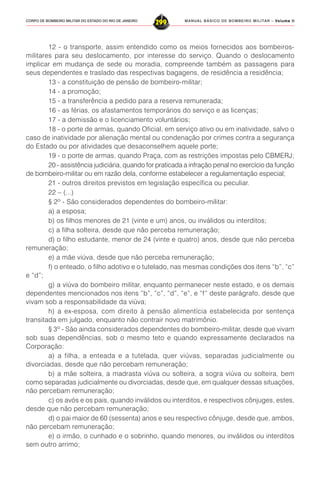 MANUAL BÁSICO DE BOMBEIRO MILITAR – VVVVVolume IIolume IIolume IIolume IIolume II
299CORPO DE BOMBEIRO MILITAR DO ESTADO DO RIO DE JANEIRO
12 - o transporte, assim entendido como os meios fornecidos aos bombeiros-
militares para seu deslocamento, por interesse do serviço. Quando o deslocamento
implicar em mudança de sede ou moradia, compreende também as passagens para
seus dependentes e traslado das respectivas bagagens, de residência a residência;
13 - a constituição de pensão de bombeiro-militar;
14 - a promoção;
15 - a transferência a pedido para a reserva remunerada;
16 - as férias, os afastamentos temporários do serviço e as licenças;
17 - a demissão e o licenciamento voluntários;
18 - o porte de armas, quando Oficial, em serviço ativo ou em inatividade, salvo o
caso de inatividade por alienação mental ou condenação por crimes contra a segurança
do Estado ou por atividades que desaconselhem aquele porte;
19 - o porte de armas, quando Praça, com as restrições impostas pelo CBMERJ;
20 - assistência judiciária, quando for praticada a infração penal no exercício da função
de bombeiro-militar ou em razão dela, conforme estabelecer a regulamentação especial;
21 - outros direitos previstos em legislação específica ou peculiar.
22 – (...)
§ 2º - São considerados dependentes do bombeiro-militar:
a) a esposa;
b) os filhos menores de 21 (vinte e um) anos, ou inválidos ou interditos;
c) a filha solteira, desde que não perceba remuneração;
d) o filho estudante, menor de 24 (vinte e quatro) anos, desde que não perceba
remuneração;
e) a mãe viúva, desde que não perceba remuneração;
f) o enteado, o filho adotivo e o tutelado, nas mesmas condições dos itens “b”, “c”
e “d”;
g) a viúva do bombeiro militar, enquanto permanecer neste estado, e os demais
dependentes mencionados nos itens “b”, “c”, “d”, “e”, e “f” deste parágrafo, desde que
vivam sob a responsabilidade da viúva;
h) a ex-esposa, com direito à pensão alimentícia estabelecida por sentença
transitada em julgado, enquanto não contrair novo matrimônio.
§ 3º - São ainda considerados dependentes do bombeiro-militar, desde que vivam
sob suas dependências, sob o mesmo teto e quando expressamente declarados na
Corporação:
a) a filha, a enteada e a tutelada, quer viúvas, separadas judicialmente ou
divorciadas, desde que não percebam remuneração;
b) a mãe solteira, a madrasta viúva ou solteira, a sogra viúva ou solteira, bem
como separadas judicialmente ou divorciadas, desde que, em qualquer dessas situações,
não percebam remuneração;
c) os avós e os pais, quando inválidos ou interditos, e respectivos cônjuges, estes,
desde que não percebam remuneração;
d) o pai maior de 60 (sessenta) anos e seu respectivo cônjuge, desde que, ambos,
não percebam remuneração;
e) o irmão, o cunhado e o sobrinho, quando menores, ou inválidos ou interditos
sem outro arrimo;
 