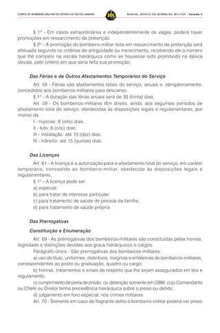 MANUAL BÁSICO DE BOMBEIRO MILITAR – VVVVVolume IIolume IIolume IIolume IIolume II
301CORPO DE BOMBEIRO MILITAR DO ESTADO DO RIO DE JANEIRO
§ 1º - Em casos extraordinários e independentemente de vagas, poderá haver
promoções em ressarcimento de preterição.
§ 2º - A promoção do bombeiro-militar feita em ressarcimento de preterição será
efetuada segundo os critérios de antigüidade ou merecimento, recebendo ele o número
que lhe competir na escala hierárquica como se houvesse sido promovido na época
devida, pelo critério em que seria feita sua promoção.
Das Férias e de Outros Afastamentos Temporários do Serviço
Art. 58 - Férias são afastamentos totais do serviço, anuais e, obrigatoriamente,
concedidos aos bombeiros-militares para descanso.
§ 1º - A duração das férias anuais será de 30 (trinta) dias.
Art. 59 - Os bombeiros-militares têm direito, ainda, aos seguintes períodos de
afastamento total do serviço, obedecidas às disposições legais e regulamentares, por
motivo de:
I - núpcias: 8 (oito) dias;
II - luto: 8 (oito) dias;
III - instalação: até 10 (dez) dias;
IV - trânsito: até 15 (quinze) dias.
Das Licenças
Art. 61 - A licença é a autorização para o afastamento total do serviço, em caráter
temporário, concedido ao bombeiro-militar, obedecida às disposições legais e
regulamentares.
§ 1º - A licença pode ser:
a) especial;
b) para tratar de interesse particular;
c) para tratamento de saúde de pessoa da família;
d) para tratamento de saúde própria.
Das Prerrogativas
Constituição e Enumeração
Art. 69 - As prerrogativas dos bombeiros-militares são constituídas pelas honras,
dignidade e distinções devidas aos graus hierárquicos e cargos.
Parágrafo-único - São prerrogativas dos bombeiros-militares:
a) uso de título, uniformes, distintivos, insígnias e emblemas de bombeiros-militares,
correspondentes ao posto ou graduação, quadro ou cargo;
b) honras, tratamentos e sinais de respeito que lhe sejam assegurados em leis e
regulamento;
c) cumprimento de pena de prisão, ou detenção somente em OBM, cujo Comandante
ou Chefe ou Diretor tenha precedência hierárquica sobre o preso ou detido;
d) julgamento em foro especial, nos crimes militares.
Art. 70 - Somente em caso de flagrante delito o bombeiro-militar poderá ser preso
 