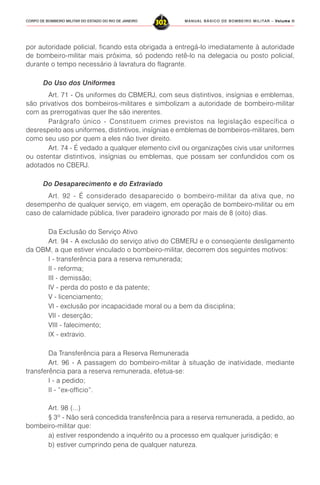 MANUAL BÁSICO DE BOMBEIRO MILITAR – VVVVVolume IIolume IIolume IIolume IIolume II
302CORPO DE BOMBEIRO MILITAR DO ESTADO DO RIO DE JANEIRO
por autoridade policial, ficando esta obrigada a entregá-lo imediatamente à autoridade
de bombeiro-militar mais próxima, só podendo retê-lo na delegacia ou posto policial,
durante o tempo necessário à lavratura do flagrante.
Do Uso dos Uniformes
Art. 71 - Os uniformes do CBMERJ, com seus distintivos, insígnias e emblemas,
são privativos dos bombeiros-militares e simbolizam a autoridade de bombeiro-militar
com as prerrogativas quer lhe são inerentes.
Parágrafo único - Constituem crimes previstos na legislação específica o
desrespeito aos uniformes, distintivos, insígnias e emblemas de bombeiros-militares, bem
como seu uso por quem a eles não tiver direito.
Art. 74 - É vedado a qualquer elemento civil ou organizações civis usar uniformes
ou ostentar distintivos, insígnias ou emblemas, que possam ser confundidos com os
adotados no CBERJ.
Do Desaparecimento e do Extraviado
Art. 92 - É considerado desaparecido o bombeiro-militar da ativa que, no
desempenho de qualquer serviço, em viagem, em operação de bombeiro-militar ou em
caso de calamidade pública, tiver paradeiro ignorado por mais de 8 (oito) dias.
Da Exclusão do Serviço Ativo
Art. 94 - A exclusão do serviço ativo do CBMERJ e o conseqüente desligamento
da OBM, a que estiver vinculado o bombeiro-militar, decorrem dos seguintes motivos:
I - transferência para a reserva remunerada;
II - reforma;
III - demissão;
IV - perda do posto e da patente;
V - licenciamento;
VI - exclusão por incapacidade moral ou a bem da disciplina;
VII - deserção;
VIII - falecimento;
IX - extravio.
Da Transferência para a Reserva Remunerada
Art. 96 - A passagem do bombeiro-militar à situação de inatividade, mediante
transferência para a reserva remunerada, efetua-se:
I - a pedido;
II - “ex-officio”.
Art. 98 (...)
§ 3º - Não será concedida transferência para a reserva remunerada, a pedido, ao
bombeiro-militar que:
a) estiver respondendo a inquérito ou a processo em qualquer jurisdição; e
b) estiver cumprindo pena de qualquer natureza.
 