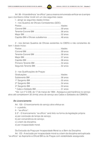 MANUAL BÁSICO DE BOMBEIRO MILITAR – VVVVVolume IIolume IIolume IIolume IIolume II
303CORPO DE BOMBEIRO MILITAR DO ESTADO DO RIO DE JANEIRO
Art. 99 - A transferência “ex-offício” para a reserva remunerada verificar-se-á sempre
que o bombeiro-militar incidir em um dos seguintes casos:
I - atingir as seguintes idades limites:
1 - nos Quadros de Oficiais Combatentes (QOC):
Postos ...................................................................... Idades
Coronel BM .............................................................. 59 anos
Tenente-Coronel BM ............................................... 56 anos
Major BM.................................................................. 52 anos
Capitão BM e Oficiais subalternos ........................ 48 anos
2 - nos demais Quadros de Oficiais existentes no CBERJ e não constantes do
item 1 deste inciso:
Postos ...................................................................... Idades
Coronel BM .............................................................. 59 anos
Tenente-Coronel BM ............................................... 58 anos
Major BM.................................................................. 57 anos
Capitão BM .............................................................. 56 anos
Primeiro Tenente BM ............................................... 54 anos
Segundo Tenente BM . ........................................... 52 anos
3 - nas Qualificações de Praças:
Graduações ............................................................. Idades
Subtenente BM ........................................................ 56 anos
1º Sargento BM ....................................................... 55 anos
2º Sargento BM ....................................................... 54 anos
3º Sargento BM ....................................................... 53 anos
* Cabo e Soldado BM............................................. 51 anos
*Ver: Lei nº 2.238, de 17 de março de 1994 - Assegura a permanência no serviço
ativo até completarem 30 (trinta) anos de serviço aos Cabos e Soldados do CBMERJ.
Do Licenciamento
Art. 120 - O licenciamento do serviço ativo efetua-se:
I - a pedido;
II - “ex-officio”.
§ 3º - O licenciamento “ex-officio” será feito na forma da legislação própria:
a) por conclusão de tempo de serviço;
b) por conveniência do serviço;
c) a bem da disciplina;
e) por incapacidade moral.
Da Exclusão da Praça por Incapacidade Moral ou a Bem da Disciplina
Art. 123 - A exclusão por incapacidade moral ou a bem da disciplina será aplicada
“ex-officio” ao Aspirante-a-Oficial BM ou às Praças com estabilidade assegurada:
 