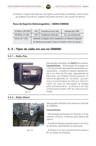 MANUAL BÁSICO DE BOMBEIRO MILITAR – VVVVVolume IIolume IIolume IIolume IIolume II
199CORPO DE BOMBEIRO MILITAR DO ESTADO DO RIO DE JANEIRO
30 MHz a 300 MHz VHF Freqüência muito alta Utilizada até 1994
300 MHz a 3 GHz UHF Freqüência Ultra-alta Em uso atualmente
Acima de 1 GHz Utilizada na ligação entre repetidores do Sistema Integrado
de Radiocomunicação Crítica do Estado do Rio de Janeiro
5. 3 – Tipos de rádio em uso no CBMERJ
5.3.1 – Rádio Fixo
São aqueles utilizados nas SsCOSsCOSsCOSsCOSsCO dos quartéis.
CaracterísticasCaracterísticasCaracterísticasCaracterísticasCaracterísticas:– Alimentação de energia em
110 V de corrente alternada fornecida pela con-
cessionária;– A potência desses equipamen-
tos é em torno de 25 watts, dependendo do
fabricante. Os modelos Alcatel possuem no
interior do gabinete um “no-break”, que per-
mite o funcionamento do rádio por trinta mi-
nutos, em caso de interrupção de energia
pela concessionária.– A Antena é do tipo
unidirecional (irradia a RF em uma única di-
reção).
São aqueles utilizados nas viaturas ou lanchas
do CBMERJ.
CaracterísticasCaracterísticasCaracterísticasCaracterísticasCaracterísticas:
– Alimentação de energia em torno de 12 V de
corrente contínua, fornecida pela bateria da
viatura;
– A potência desses equipamentos é em torno
de 20 watts, dependendo do fabricante;
– A Antena é do tipo omnidirecional (irradia a
RF em todas as direções).
5.3.2 – Rádio Móvel
e) Efetuar o registro de todas as mensagens transmitidas e recebidas, assim como
de qualquer ocorrência ,julgada necessária durante o seu quarto de serviço.
Faixa do Espectro Eletromagnético – SEDEC/CBMERJ
Fig. 5.1
Fig. 5.2
 