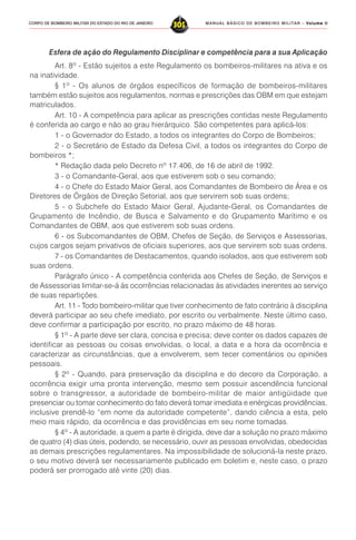 MANUAL BÁSICO DE BOMBEIRO MILITAR – VVVVVolume IIolume IIolume IIolume IIolume II
305CORPO DE BOMBEIRO MILITAR DO ESTADO DO RIO DE JANEIRO
Esfera de ação do Regulamento Disciplinar e competência para a sua Aplicação
Art. 8º - Estão sujeitos a este Regulamento os bombeiros-militares na ativa e os
na inatividade.
§ 1º - Os alunos de órgãos específicos de formação de bombeiros-militares
também estão sujeitos aos regulamentos, normas e prescrições das OBM em que estejam
matriculados.
Art. 10 - A competência para aplicar as prescrições contidas neste Regulamento
é conferida ao cargo e não ao grau hierárquico. São competentes para aplicá-los:
1 - o Governador do Estado, a todos os integrantes do Corpo de Bombeiros;
2 - o Secretário de Estado da Defesa Civil, a todos os integrantes do Corpo de
bombeiros *;
* Redação dada pelo Decreto nº 17.406, de 16 de abril de 1992.
3 - o Comandante-Geral, aos que estiverem sob o seu comando;
4 - o Chefe do Estado Maior Geral, aos Comandantes de Bombeiro de Área e os
Diretores de Órgãos de Direção Setorial, aos que servirem sob suas ordens;
5 - o Subchefe do Estado Maior Geral, Ajudante-Geral, os Comandantes de
Grupamento de Incêndio, de Busca e Salvamento e do Grupamento Marítimo e os
Comandantes de OBM, aos que estiverem sob suas ordens.
6 - os Subcomandantes de OBM, Chefes de Seção, de Serviços e Assessorias,
cujos cargos sejam privativos de oficiais superiores, aos que servirem sob suas ordens.
7 - os Comandantes de Destacamentos, quando isolados, aos que estiverem sob
suas ordens.
Parágrafo único - A competência conferida aos Chefes de Seção, de Serviços e
de Assessorias limitar-se-á às ocorrências relacionadas às atividades inerentes ao serviço
de suas repartições.
Art. 11 - Todo bombeiro-militar que tiver conhecimento de fato contrário à disciplina
deverá participar ao seu chefe imediato, por escrito ou verbalmente. Neste último caso,
deve confirmar a participação por escrito, no prazo máximo de 48 horas.
§ 1º - A parte deve ser clara, concisa e precisa; deve conter os dados capazes de
identificar as pessoas ou coisas envolvidas, o local, a data e a hora da ocorrência e
caracterizar as circunstâncias, que a envolverem, sem tecer comentários ou opiniões
pessoais.
§ 2º - Quando, para preservação da disciplina e do decoro da Corporação, a
ocorrência exigir uma pronta intervenção, mesmo sem possuir ascendência funcional
sobre o transgressor, a autoridade de bombeiro-militar de maior antigüidade que
presenciar ou tomar conhecimento do fato deverá tomar imediata e enérgicas providências,
inclusive prendê-lo “em nome da autoridade competente”, dando ciência a esta, pelo
meio mais rápido, da ocorrência e das providências em seu nome tomadas.
§ 4º - A autoridade, a quem a parte é dirigida, deve dar a solução no prazo máximo
de quatro (4) dias úteis, podendo, se necessário, ouvir as pessoas envolvidas, obedecidas
as demais prescrições regulamentares. Na impossibilidade de solucioná-la neste prazo,
o seu motivo deverá ser necessariamente publicado em boletim e, neste caso, o prazo
poderá ser prorrogado até vinte (20) dias.
 