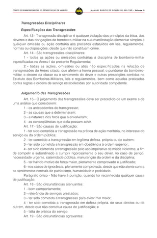 MANUAL BÁSICO DE BOMBEIRO MILITAR – VVVVVolume IIolume IIolume IIolume IIolume II
306CORPO DE BOMBEIRO MILITAR DO ESTADO DO RIO DE JANEIRO
Transgressões Disciplinares
Especificações das Transgressões
Art. 13 - Transgressão disciplinar é qualquer violação dos princípios da ética, dos
deveres e das obrigações de bombeiro-militar na sua manifestação elementar simples e
qualquer omissão ou ação contrária aos preceitos estatuídos em leis, regulamentos,
normas ou disposições, desde que não constituam crime.
Art. 14 - São transgressões disciplinares:
1 - todas as ações ou omissões contrárias à disciplina de bombeiro-militar
especificadas no Anexo I do presente Regulamento;
2 - todas as ações, omissões ou atos não especificados na relação de
transgressões do Anexo citado, que afetem a honra pessoal, o pundonor do bombeiro-
militar, o decoro da classe ou o sentimento do dever e outras prescrições contidas no
Estatuto dos Bombeiros-Militares, leis e regulamentos, bem como aquelas praticadas
contra regras e ordens de serviço estabelecidas por autoridade competente.
Julgamento das Transgressões
Art. 15 - O julgamento das transgressões deve ser precedido de um exame e de
uma análise que considerem:
1 - os antecedentes do transgressor;
2 - as causas que a determinaram;
3 - a natureza dos fatos que a envolveram;
4 - as conseqüências que dela possam advir.
Art. 17 - São causas de justificação:
1 - ter sido cometida a transgressão na prática de ação meritória, no interesse do
serviço ou da ordem pública;
2 - ter cometido a transgressão em legítima defesa, própria ou de outrem;
3 - ter sido cometida a transgressão em obediência à ordem superior;
4 - ter sido cometida a transgressão pelo uso imperativo de meios violentos, a fim
de compelir o subordinado a cumprir rigorosamente o seu dever, no caso de perigo,
necessidade urgente, calamidade pública, manutenção da ordem e da disciplina;
5 - ter havido motivo de força maior, plenamente comprovado e justificado;
6 - nos casos de ignorância, plenamente comprovada, desde que não atente contra
os sentimentos normais de patriotismo, humanidade e probidade.
Parágrafo único - Não haverá punição, quando for reconhecida qualquer causa
de justificação.
Art. 18 - São circunstâncias atenuantes:
1 - bom comportamento;
2 - relevância de serviços prestados;
3 - ter sido cometida a transgressão para evitar mal maior;
4 - ter sido cometida a transgressão em defesa própria, de seus direitos ou de
outrem, desde que não constitua causa de justificação; e
5 - falta de prática do serviço.
Art. 19 - São circunstâncias agravantes:
 