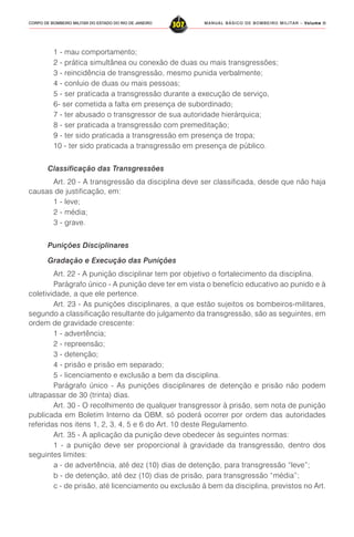 MANUAL BÁSICO DE BOMBEIRO MILITAR – VVVVVolume IIolume IIolume IIolume IIolume II
307CORPO DE BOMBEIRO MILITAR DO ESTADO DO RIO DE JANEIRO
1 - mau comportamento;
2 - prática simultânea ou conexão de duas ou mais transgressões;
3 - reincidência de transgressão, mesmo punida verbalmente;
4 - conluio de duas ou mais pessoas;
5 - ser praticada a transgressão durante a execução de serviço,
6- ser cometida a falta em presença de subordinado;
7 - ter abusado o transgressor de sua autoridade hierárquica;
8 - ser praticada a transgressão com premeditação;
9 - ter sido praticada a transgressão em presença de tropa;
10 - ter sido praticada a transgressão em presença de público.
Classificação das Transgressões
Art. 20 - A transgressão da disciplina deve ser classificada, desde que não haja
causas de justificação, em:
1 - leve;
2 - média;
3 - grave.
Punições Disciplinares
Gradação e Execução das Punições
Art. 22 - A punição disciplinar tem por objetivo o fortalecimento da disciplina.
Parágrafo único - A punição deve ter em vista o benefício educativo ao punido e à
coletividade, a que ele pertence.
Art. 23 - As punições disciplinares, a que estão sujeitos os bombeiros-militares,
segundo a classificação resultante do julgamento da transgressão, são as seguintes, em
ordem de gravidade crescente:
1 - advertência;
2 - repreensão;
3 - detenção;
4 - prisão e prisão em separado;
5 - licenciamento e exclusão a bem da disciplina.
Parágrafo único - As punições disciplinares de detenção e prisão não podem
ultrapassar de 30 (trinta) dias.
Art. 30 - O recolhimento de qualquer transgressor à prisão, sem nota de punição
publicada em Boletim Interno da OBM, só poderá ocorrer por ordem das autoridades
referidas nos itens 1, 2, 3, 4, 5 e 6 do Art. 10 deste Regulamento.
Art. 35 - A aplicação da punição deve obedecer às seguintes normas:
1 - a punição deve ser proporcional à gravidade da transgressão, dentro dos
seguintes limites:
a - de advertência, até dez (10) dias de detenção, para transgressão “leve”;
b - de detenção, até dez (10) dias de prisão, para transgressão “média”;
c - de prisão, até licenciamento ou exclusão à bem da disciplina, previstos no Art.
 