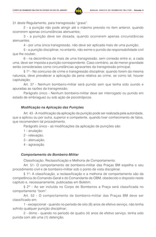 MANUAL BÁSICO DE BOMBEIRO MILITAR – VVVVVolume IIolume IIolume IIolume IIolume II
308CORPO DE BOMBEIRO MILITAR DO ESTADO DO RIO DE JANEIRO
31 deste Regulamento, para transgressão “grave”.
2 - a punição não pode atingir até o máximo previsto no item anterior, quando
ocorrerem apenas circunstâncias atenuantes;
3 - a punição deve ser dosada, quando ocorrerem apenas circunstâncias
atenuantes;
4 - por uma única transgressão, não deve ser aplicada mais de uma punição;
5 - a punição disciplinar, no entanto, não exime o punido da responsabilidade civil
que lhe couber;
6 - na decorrência de mais de uma transgressão, sem conexão entre si, a cada
uma, deve ser imposta a punição correspondente. Caso contrário, as de menor gravidade
serão consideradas como circunstâncias agravantes da transgressão principal;
§ 1º - No concurso de crime e transgressão disciplinar, quando forem da mesma
natureza, deve prevalecer a aplicação da pena relativa ao crime, se como tal, houver
capitulação;
Art. 37 - Nenhum bombeiro-militar será punido sem que tenha sido ouvido e
apuradas as razões da transgressão;
Parágrafo único - Nenhum bombeiro-militar deve ser interrogado ou punido em
estado de embriaguez ou sob ação de psicotrópicos.
Modificação na Aplicação das Punições
Art. 43 - A modificação da aplicação da punição pode ser realizada pela autoridade,
que a aplicou ou por outra, superior e competente, quando tiver conhecimento de fatos,
que recomendem tal procedimento.
Parágrafo único - as modificações da aplicação de punições são:
1 - anulação;
2 - relevação;
3 - atenuação;
4 - agravação.
Comportamento do Bombeiro-Militar
Classificação, Reclassificação e Melhoria de Comportamento.
Art. 51- O comportamento de bombeiro-militar das Praças BM espelha o seu
procedimento civil e de bombeiro-militar sob o ponto de vista disciplinar.
§ 1º- A classificação, a reclassificação e a melhoria de comportamento são da
competência do Comando-Geral e do Comandante de OBM, obedecido o disposto neste
capítulo e, necessariamente, publicadas em Boletim.
§ 2º - Ao ser incluída no Corpo de Bombeiros a Praça será classificada no
comportamento “bom”.
Art. 52 - O comportamento de bombeiro-militar das Praças BM deve ser
classificado em:
1 - excepcional - quando no período de oito (8) anos de efetivo serviço, não tenha
sofrido qualquer punição disciplinar;
2 - ótimo - quando no período de quatro (4) anos de efetivo serviço, tenha sido
punida com até uma (1) detenção;
 
