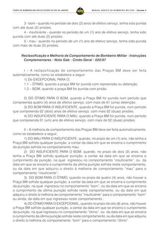 MANUAL BÁSICO DE BOMBEIRO MILITAR – VVVVVolume IIolume IIolume IIolume IIolume II
309CORPO DE BOMBEIRO MILITAR DO ESTADO DO RIO DE JANEIRO
3 - bom - quando no período de dois (2) anos de efetivo serviço, tenha sido punida
com até duas (2) prisões;
4 - insuficiente - quando no período de um (1) ano de efetivo serviço, tenha sido
punida com até duas (2) prisões;
5 - mau - quando no período de um (1) ano de efetivo serviço, tenha sido punida
com mais de duas (2) prisões.
Reclassificação e Melhoria de Comportamento de Bombeiro-Militar - Instruções
Complementares - Nota Gab - Cmdo-Geral - 020/97
I – A reclassificação de comportamento das Praças BM deve ser feita
automaticamente, como se estabelece a seguir:
1) Do EXCEPCIONAL PARA O;
1.1 – ÓTIMO, quando a praça BM for punida com repreensão ou detenção;
1.2 – BOM, quando a praça BM for punida com prisão.
2) DO ÓTIMO PARA O BOM, quando a Praça BM for punida num período que
compreenda quatro (4) anos de efetivo serviço, com mais de 01 (uma) detenção;
3) DO BOM PARA O INSUFICIENTE, quando a Praça BM for punida, num período
que compreenda 02 (dois) anos de efetivo serviço, com mais 02 (duas) prisões;
4) DO INSUFICIENTE PARA O MAU, quando a Praça BM for punida, num período
que compreenda 01 (um) ano de efetivo serviço, com mais de 02 (duas) prisões;
II – A melhoria de comportamento das Praças BM deve ser feita automaticamente,
como se estabelece a seguir:
1) DO MAU PARA O INSUFICIENTE, quando, no prazo de um (1) ano, não tenha a
Praça BM sofrido qualquer punição, a contar da data em que se encerra o cumprimento
da punição sofrida no comportamento mau;
2) DO INSUFICIENTE PARA O BOM, quando, no prazo de dois (2) anos, não
tenha a Praça BM sofrido qualquer punição, a contar da data em que se encerra o
cumprimento da punição, na qual ingressou no comportamento “insuficiente”, ou da
data em que se encerra o cumprimento da última punição sofrida neste comportamento,
ou da data em que adquiriu o direito à melhoria de comportamento “mau” para o
comportamento “insuficiente”;
3) DO BOM PARA O ÓTIMO, quando no prazo de quatro (4) anos, não houver a
Praça BM sofrido qualquer punição, a contar da data em que se encerra o cumprimento
da punição, na qual ingressou no comportamento “bom”, ou da data em que se encerra
o cumprimento da última punição sofrida neste comportamento, ou da data em que
adquiriu o direito à melhoria de comportamento “insuficiente” para o comportamento “bom”
ou ainda, da data em que ingressou neste comportamento ;
4) DO ÓTIMO PARA O EXCEPCIONAL, quando no prazo de oito (8) anos, não houver
a Praça BM sofrido qualquer punição, a contar da data em que se encerra o cumprimento
da punição, na qual ingressou no comportamento “ótimo”, ou da data em que se encerra
o cumprimento da última punição sofrida neste comportamento, ou da data em que adquiriu
o direito à melhoria do comportamento “bom” para o comportamento “ótimo”.
 