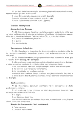 MANUAL BÁSICO DE BOMBEIRO MILITAR – VVVVVolume IIolume IIolume IIolume IIolume II
310CORPO DE BOMBEIRO MILITAR DO ESTADO DO RIO DE JANEIRO
Art. 55 - Para efeito de classificação, reclassificação e melhoria de comportamento,
tão somente de que trata este Capítulo:
1 - duas (2) repreensões equivalem a uma (1) detenção;
2 - quatro (4) repreensões equivalem a uma (1) prisão;
3 - duas (2) detenções equivalem a uma (1) prisão.
Direitos e Recompensas
Apresentação de Recursos
Art. 56 - Interpor recurso disciplinar é o direito concedido ao bombeiro-militar que
se julgue ou julgue subordinado seu, prejudicado, ofendido ou injustiçado por superior
hierárquico, na esfera disciplinar. Parágrafo único - São recursos disciplinares:
1 - o pedido de reconsideração de ato;
2 - a queixa;
3 - a representação.
Cancelamento de Punições
Art. 61 - Cancelamento de punição é o direito concedido ao bombeiro-militar de
ter cancelado a averbação de punições e outras notas a elas relacionadas, em suas
alterações.
Art. 62 - O cancelamento da punição pode ser conferido ao bombeiro-militar que
o requerer dentro das seguintes condições:
1 - não ser a transgressão, objeto da punição, atentatória ao sentimento do dever,
à honra pessoal, ao pundonor de bombeiro-militar ou ao decoro da classe;
2 - ter bons serviços prestados, comprovado pela análise de suas alterações;
3 - ter conceito favorável de seu Comandante;
4 - ter completado, sem qualquer punição:
a - nove (9) anos de efetivo serviço, quando a punição a cancelar for de prisão; e
b - cinco (5) anos de efetivo serviço, quando a punição a cancelar for de repreensão
ou detenção.
Das Recompensas
Art. 66 - Recompensas constituem reconhecimento dos bons serviços prestado
por bombeiros-militares.
Art. 67 - Além de outras previstas em leis e regulamentos especiais, são
recompensas de bombeiros-miliitares:
1 - o elogio;
2 - as dispensas de serviço;
3 - a dispensa da revista do recolher e do pernoite, nos centros de formação para
alunos dos cursos de formação.
Relação das Transgressões (Mais importantes)
1) Faltar à verdade.
2) Utilizar-se do anonimato.
 