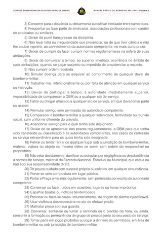 MANUAL BÁSICO DE BOMBEIRO MILITAR – VVVVVolume IIolume IIolume IIolume IIolume II
311CORPO DE BOMBEIRO MILITAR DO ESTADO DO RIO DE JANEIRO
3) Concorrer para a discórdia ou desarmonia ou cultivar inimizade entre camaradas.
4) Freqüentar ou fazer parte de sindicatos, associações profissionais com caráter
de sindicatos ou similares.
5) Deixar de punir transgressor da disciplina.
6) Não levar falta ou irregularidade que presenciar, ou de que tiver ciência e não
lhe couber reprimir, ao conhecimento da autoridade competente, no mais curto prazo.
7) Deixar de cumprir ou fazer cumprir normas regulamentares na esfera de suas
atribuições.
8) Deixar de comunicar a tempo, ao superior imediato, ocorrência no âmbito de
suas atribuições, quando se julgar suspeito ou impedido de providenciar a respeito.
9) Não cumprir ordem recebida.
10) Simular doença para se esquivar ao comprimento de qualquer dever de
bombeiro-militar.
11) Trabalhar mal, intencionalmente ou por falta de atenção em qualquer serviço
ou instrução.
12) Deixar de participar a tempo, à autoridade imediatamente superior,
impossibilidade de comparecer a OBM ou a qualquer ato de serviço.
13) Faltar ou chegar atrasado a qualquer ato de serviço, em que deva tomar parte
ou assistir.
14) Permutar serviço sem permissão de autoridade competente.
15) Comparecer o bombeiro-militar a qualquer solenidade, festividade ou reunião
social, com uniforme diferente do previsto.
16) Abandonar serviço para o qual tenha sido designado.
17) Deixar de se apresentar, nos prazos regulamentares, a OBM para que tenha
sido transferido ou classificado e às autoridades competentes, nos casos de comissão
ou serviço extraordinário para os quais tenha sido designado.
18) Retirar ou tentar retirar de qualquer lugar sob a jurisdição de bombeiro-militar,
material, viatura ou objeto ou mesmo deles se servir, sem ordem do responsável ou
proprietário.
19) Não zelar devidamente, danificar ou extraviar, por negligência ou desobediência
a normas de serviço, material da Fazenda Nacional, Estadual ou Municipal, que esteja ou
não sob sua responsabilidade direta.
20) Ter pouco cuidado com o asseio próprio ou coletivo, em qualquer circunstância.
21) Portar-se sem compostura em lugar público.
22) Portar a Praça arma não regulamentar, sem permissão por escrito de autoridade
competente.
23) Conversar ou fazer ruídos em ocasiões, lugares ou horas impróprios.
24) Espalhar boatos ou notícias tendenciosos.
25) Provocar ou fazer-se causa, voluntariamente, de origem de alarme injustificável.
26) Usar violência desnecessária no ato de efetuar prisão.
27) Maltratar preso sob sua guarda.
28) Conversar, sentar-se ou fumar a sentinela ou o plantão da hora, ou ainda,
consentir a formação ou permanência de grupo de pessoa junto ao seu posto de serviço.
29) Tomar parte em jogos proibidos ou jogar a dinheiro os permitidos, em área de
bombeiro-militar ou sob jurisdição de bombeiro-militar.
 