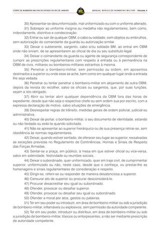 MANUAL BÁSICO DE BOMBEIRO MILITAR – VVVVVolume IIolume IIolume IIolume IIolume II
312CORPO DE BOMBEIRO MILITAR DO ESTADO DO RIO DE JANEIRO
30) Apresentar-se desuniformizado, mal uniformizado ou com o uniforme alterado.
31) Sobrepor ao uniforme insígnia ou medalha não regulamentares, bem como,
indevidamente, distintivo e condecoração.
32) Entrar ou sair de qualquer OBM, o cabo ou soldado, com objetos ou embrulhos,
sem autorização do comandante da guarda ou autorização similar.
33) Deixar o subtenente, sargento, cabo e/ou soldado BM, ao entrar em OBM
onde não sirvam, de se apresentarem ao oficial de dia ou seu substituto legal.
34) Deixar o comandante da guarda ou agente de segurança correspondente de
cumprir as prescrições regulamentares com respeito à entrada ou à permanência na
OBM de civis, militares ou bombeiros-militares estranhos à mesma.
35) Penetrar o bombeiro-militar, sem permissão ou ordem, em aposentos
destinados a superior ou onde esse se ache, bem como em qualquer lugar onde a entrada
lhe seja vedada.
36) Penetrar ou tentar penetrar o bombeiro-militar em alojamento de outra OBM,
depois da revista do recolher, salvo os oficiais ou sargentos, que, por suas funções,
sejam a isto obrigado.
37) Abrir ou tentar abrir qualquer dependência da OBM fora das horas de
expediente, desde que não seja o respectivo chefe ou sem ordem sua por escrito, com a
expressa declaração de motivo, salvo situações de emergência.
39) Desrespeitar regras de trânsito, medidas gerais de ordem policial, judicial ou
administrativa.
40) Deixar de portar, o bombeiro-militar, o seu documento de identidade, estando
ou não fardado ou exibi-la quando solicitado.
41) Não se apresentar ao superior hierárquico ou de sua presença retirar-se, sem
obediência às normas regulamentares.
42) Deixar, quando estiver sentado, de oferecer seu lugar ao superior, ressalvadas
as exceções previstas no Regulamento de Continências, Honras e Sinais de Respeito
das Forças Armadas.
43) Sentar-se a praça, em público, à mesa em que estiver oficial ou vice-versa,
salvo em solenidade, festividade ou reuniões sociais.....
44) Deixar o subordinado, quer uniformizado, quer em traje civil, de cumprimentar
superior, uniformizado ou não, neste caso, desde que o conheça, ou prestar-lhe as
homenagens e sinais regulamentares de consideração e respeito.
45) Dirigir-se, referir-se ou responder de maneira desatenciosa a superior.
46) Censurar ato de superior ou procurar desconsiderá-lo.
47) Procurar desacreditar seu igual ou subordinado.
48) Ofender, provocar ou desafiar superior.
49) Ofender, provocar ou desafiar seu igual ou subordinado.
50) Ofender a moral por atos, gestos ou palavras.
51) Ter em seu poder ou introduzir, em área de bombeiro-militar ou sob a jurisdição
de bombeiro-militar, inflamáveis ou explosivos, sem permissão da autoridade competente.
52) Ter em seu poder, introduzir ou distribuir, em área de bombeiro-militar ou sob
a jurisdição de bombeiro-militar, tóxicos ou entorpecentes, a não ser mediante prescrição
de autoridade competente.
 