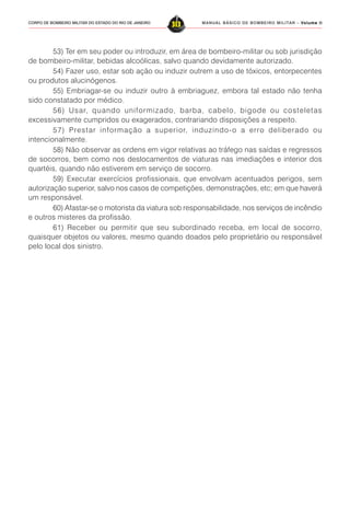 MANUAL BÁSICO DE BOMBEIRO MILITAR – VVVVVolume IIolume IIolume IIolume IIolume II
313CORPO DE BOMBEIRO MILITAR DO ESTADO DO RIO DE JANEIRO
53) Ter em seu poder ou introduzir, em área de bombeiro-militar ou sob jurisdição
de bombeiro-militar, bebidas alcoólicas, salvo quando devidamente autorizado.
54) Fazer uso, estar sob ação ou induzir outrem a uso de tóxicos, entorpecentes
ou produtos alucinógenos.
55) Embriagar-se ou induzir outro à embriaguez, embora tal estado não tenha
sido constatado por médico.
56) Usar, quando uniformizado, barba, cabelo, bigode ou costeletas
excessivamente cumpridos ou exagerados, contrariando disposições a respeito.
57) Prestar informação a superior, induzindo-o a erro deliberado ou
intencionalmente.
58) Não observar as ordens em vigor relativas ao tráfego nas saídas e regressos
de socorros, bem como nos deslocamentos de viaturas nas imediações e interior dos
quartéis, quando não estiverem em serviço de socorro.
59) Executar exercícios profissionais, que envolvam acentuados perigos, sem
autorização superior, salvo nos casos de competições, demonstrações, etc; em que haverá
um responsável.
60) Afastar-se o motorista da viatura sob responsabilidade, nos serviços de incêndio
e outros misteres da profissão.
61) Receber ou permitir que seu subordinado receba, em local de socorro,
quaisquer objetos ou valores, mesmo quando doados pelo proprietário ou responsável
pelo local dos sinistro.
 