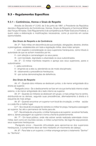 MANUAL BÁSICO DE BOMBEIRO MILITAR – VVVVVolume IIolume IIolume IIolume IIolume II
314CORPO DE BOMBEIRO MILITAR DO ESTADO DO RIO DE JANEIRO
9.3 – Regulamentos Específicos
9.3.1 – Continências, Honras e Sinais de Respeito
Através do Decreto nº 2.243, de 3 de junho de 1997, o Presidente da República
decreta o Regulamento de Continências, Honras, Sinais de Respeito e Cerimonial Militar
das Forças Armadas. Este Regulamento é de competência do Poder Executivo Federal, a
quem cabe a elaboração e modificações necessárias, como já ocorrido em outras
oportunidades.
Dos Sinais de Respeito e da Continência
Art. 2º - Todo militar, em decorrência de sua condição, obrigações, deveres, direitos
e prerrogativas, estabelecidos em toda a legislação militar, deve tratar sempre:
I - com respeito e consideração os seus superiores hierárquicos, como tributo à
autoridade de que se acham investidos por lei;
II - com afeição e camaradagem os seus pares;
III - com bondade, dignidade e urbanidade os seus subordinados.
Art. 3º - O militar manifesta respeito e apreço aos seus superiores, pares e
subordinados:
I - pela continência;
II - dirigindo-se a eles ou atendendo-os de modo disciplinado;
III - observando a precedência hierárquica;
IV - por outras demonstrações de deferência.
Dos Sinais de Respeito
Art. 4º - Quando dois militares se deslocam juntos, o de menor antigüidade dá a
direita ao superior.
Parágrafo único - Se o deslocamento se fizer em via que tenha lado interno e lado
externo, o de menor antigüidade dá o lado interno ao superior.
Art. 5º - Quando os militares se deslocam em grupo, o mais antigo fica no centro,
distribuindo-se os demais, segundo suas precedências, alternadamente à direita e à
esquerda do mais antigo.
Art. 6º - Quando encontrar um superior num local de circulação, o militar saúda-
o e cede-lhe o melhor lugar.
§ 1º - Se o local de circulação for estreito e o militar for praça, franqueia a passagem
ao superior, faz alto e permanece de frente para ele.
§ 2º - Na entrada de uma porta, o militar franqueia-a ao superior; se estiver fechada,
abre-a, dando passagem ao superior e torna a fechá-la posteriormente.
Art. 7º - Em local público, onde não estiver sendo realizada solenidade cívico-
militar, bem como em reuniões sociais, o militar cumprimenta, tão logo lhe seja possível,
seus superiores hierárquicos.
Parágrafo único - Havendo dificuldade para aproximar-se dos superiores
hierárquicos, o cumprimento deve ser feito mediante um movimento de cabeça.
Art. 8º - Para falar a um superior, o militar emprega sempre o tratamento “Senhor”
ou “Senhora”.
 