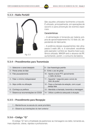 MANUAL BÁSICO DE BOMBEIRO MILITAR – VVVVVolume IIolume IIolume IIolume IIolume II
200CORPO DE BOMBEIRO MILITAR DO ESTADO DO RIO DE JANEIRO
5.3.3 – Rádio Portátil
São aqueles utilizados facilmente a tiracolo.
É utilizado, principalmente, em operações de
socorro e para prevenção de eventos espe-
ciais.
CaracterísticasCaracterísticasCaracterísticasCaracterísticasCaracterísticas:
– A alimentação é fornecida por bateria pró-
pria de aproximadamente 9 a 12 Volts (V), de-
pendendo do fabricante;
– A potência desses equipamentos não ultra-
passa 5 watts (W), e, é comutável, escolhida
pelo operador. Lembre-se: Quanto maior a po-
tência utilizada, MAIOR será o alcance da RF,
aumentando, porém, o consumo da bateria.
5.3.4 – Procedimentos para Transmissão
Fig. 5.3
1 – Selecione o canal desejado 8 – Use fraseologia padrão
2 – Pense antes de falar 9 – Evite o uso de gírias
3 – Fale pausadamente 10 – Aperte a tecla PTT, aproximando
o rádio da boca
4 – Falar o mínimo indispensável 11 – Aguarde 1 segundo para o envio do
trem de pulso
5 – Seja cortês na utilização 12 – Faça a chamada da estação, com a qual
deseja falar
6 – Conheça os prefixos 13 – Atendida a chamada, transmita a mensagem
7 – Observe as recomendações do COCB 14 – Utilize a potência adequada à situação
5.3.5 – Procedimento para Recepção
5.3.6 – Código “Q”
O código “Q” tem a finalidade de padronizar as mensagens via rádio, tornando-as,
mais objetivas, claras, rápidas e profissionais.
1 – Mantenha-se na escuta do canal prioritário
2 – Observe as orientações do item anterior
 