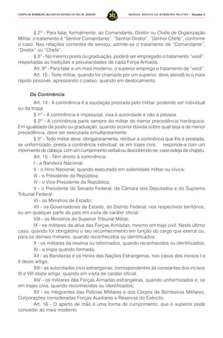 MANUAL BÁSICO DE BOMBEIRO MILITAR – VVVVVolume IIolume IIolume IIolume IIolume II
315CORPO DE BOMBEIRO MILITAR DO ESTADO DO RIO DE JANEIRO
§ 2º - Para falar, formalmente, ao Comandante, Diretor ou Chefe de Organização
Militar, o tratamento é “Senhor Comandante”, “Senhor Diretor”, “Senhor Chefe”, conforme
o caso. Nas relações correntes de serviço, admite-se o tratamento de “Comandante”,
“Diretor” ou “Chefe”.
§ 3º - No mesmo posto ou graduação, poderá ser empregado o tratamento “você”,
respeitadas as tradições e peculiaridades de cada Força Armada.
Art. 9º - Para falar a um mais moderno, o superior emprega o tratamento de “você”.
Art. 10 - Todo militar, quando for chamado por um superior, deve atendê-lo o mais
rápido possível, apressando o passo, quando em deslocamento.
Da Continência
Art. 14 - A continência é a saudação prestada pelo militar, podendo ser individual
ou da tropa.
§ 1º - A continência é impessoal, visa à autoridade e não à pessoa.
§ 2º - A continência parte sempre do militar de menor precedência hierárquica.
Em igualdade de posto ou graduação, quando ocorrer dúvida sobre qual seja o de menor
precedência, deve ser executada simultaneamente.
§ 3º - Todo militar deve, obrigatoriamente, retribuir a continência que lhe é prestada;
se uniformizado, presta a continência individual; se em trajes civis, responde-a com um
movimento de cabeça, com um cumprimento verbal ou descobrindo-se, caso esteja de chapéu.
Art. 15 - Têm direito à continência:
I - a Bandeira Nacional:
II - o Hino Nacional, quando executado em solenidade militar ou cívica;
III - o Presidente da República;
IV - o Vice-Presidente da República;
V - o Presidente do Senado Federal, da Câmara dos Deputados e do Supremo
Tribunal Federal;
VI - os Ministros de Estado;
VII - os Governadores de Estado, do Distrito Federal, nos respectivos territórios,
ou em qualquer parte do país em visita de caráter oficial;
VIII - os Ministros do Superior Tribunal Militar;
IX - os militares da ativa das Forças Armadas, mesmo em traje civil. Neste último
caso, quando for obrigatório o seu reconhecimento em função do cargo que exerce ou,
para os demais militares, quando reconhecidos ou identificados;
X - os militares da reserva ou reformados, quando reconhecidos ou identificados;
XI - a tropa quando formada;
XII - as Bandeiras e os Hinos das Nações Estrangeiras, nos casos dos incisos I e
II deste artigo;
XIII - as autoridades civis estrangeiras, correspondentes às constantes dos incisos
III a VIII deste artigo, quando em visita de caráter oficial;
XIV - os militares das Forças Armadas estrangeiras, quando uniformizados e, se
em trajes civis, quando reconhecidos ou identificados;
XV - os integrantes das Polícias Militares e dos Corpos de Bombeiros Militares,
Corporações consideradas Forças Auxiliares e Reservas do Exército.
Art. 16 - O aperto de mão é uma forma de cumprimento, que o superior pode
conceder ao mais moderno.
 