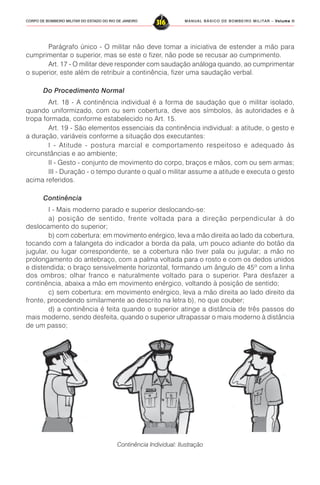 MANUAL BÁSICO DE BOMBEIRO MILITAR – VVVVVolume IIolume IIolume IIolume IIolume II
316CORPO DE BOMBEIRO MILITAR DO ESTADO DO RIO DE JANEIRO
Parágrafo único - O militar não deve tomar a iniciativa de estender a mão para
cumprimentar o superior, mas se este o fizer, não pode se recusar ao cumprimento.
Art. 17 - O militar deve responder com saudação análoga quando, ao cumprimentar
o superior, este além de retribuir a continência, fizer uma saudação verbal.
Do Procedimento Normal
Art. 18 - A continência individual é a forma de saudação que o militar isolado,
quando uniformizado, com ou sem cobertura, deve aos símbolos, às autoridades e à
tropa formada, conforme estabelecido no Art. 15.
Art. 19 - São elementos essenciais da continência individual: a atitude, o gesto e
a duração, variáveis conforme a situação dos executantes:
I - Atitude - postura marcial e comportamento respeitoso e adequado às
circunstâncias e ao ambiente;
II - Gesto - conjunto de movimento do corpo, braços e mãos, com ou sem armas;
III - Duração - o tempo durante o qual o militar assume a atitude e executa o gesto
acima referidos.
Continência
I - Mais moderno parado e superior deslocando-se:
a) posição de sentido, frente voltada para a direção perpendicular à do
deslocamento do superior;
b) com cobertura: em movimento enérgico, leva a mão direita ao lado da cobertura,
tocando com a falangeta do indicador a borda da pala, um pouco adiante do botão da
jugular, ou lugar correspondente, se a cobertura não tiver pala ou jugular; a mão no
prolongamento do antebraço, com a palma voltada para o rosto e com os dedos unidos
e distendida; o braço sensivelmente horizontal, formando um ângulo de 45º com a linha
dos ombros; olhar franco e naturalmente voltado para o superior. Para desfazer a
continência, abaixa a mão em movimento enérgico, voltando à posição de sentido;
c) sem cobertura: em movimento enérgico, leva a mão direita ao lado direito da
fronte, procedendo similarmente ao descrito na letra b), no que couber;
d) a continência é feita quando o superior atinge a distância de três passos do
mais moderno, sendo desfeita, quando o superior ultrapassar o mais moderno à distância
de um passo;
Continência Individual: Ilustração
 